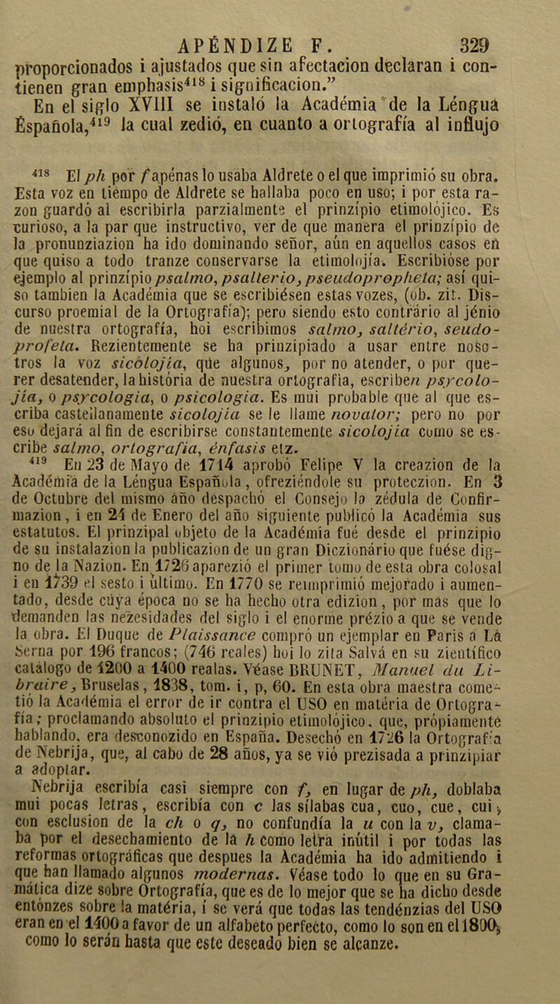 proporcionados i ajustados que sin afectación declaran i con- tienen gran emphasis418 i significación.” En el siglo XVIII se instaló la Académia de la Léngua Española,419 la cual zedió, en cuanto a ortografía al influjo 418 El ph por /'apenas lo usaba Aldrete o el que imprimió su obra. Esta voz en tiempo de Aldrete se hallaba poco en uso; i por esta ra- zón guardó al escribirla parzialmente el prinzípio etimolójico. Es curioso, a la par que instructivo, ver de que nianera el prinzípio de la pronunziazion ha ido dominando señor, aún en aquellos casos eñ que quiso a todo tranze conservarse la etimolojía. Escribióse por ejemplo al prinzípio/wí/mo, psalterio, pseudopropheta; así qui- so también la Académia que se escribiésen estas vozes, (ob. zit. Dis- curso proemial de la Ortografía); pero siendo esto contrario al jénio de nuestra ortografía, hoi escribimos salmo, salterio, seudo- profela. Rezienteraente se ha priuzipiado a usar entre noso- tros la voz sicolojía, qñe algunos,, por no atender, o por que- rer desatender, la historia de nuestra ortografía, escribe/i psycolo- jía, o psicología, o psicología. Es mui probable que al que es- criba casteílanamente sicolojía se le llame novator; pero no por eso dejará ai fin de escribirse constantemente sicolojía como se es- cribe salmo, ortografía, énfasis elz. 419 En 23 de Mayo de 1714 aprobó Felipe Y la creazion de la Académia de la Léngua Española , ofreciéndole su proteczion. En 3 de Octubre del mismo año despachó el Consejo la zédula de Confir- mazion , i en 25 de Enero del año siguiente publicó la Académia sus estatutos. El prinzipal objeto de la Académia fué desde el prinzípio de su instalazion la publicazion de un gran Diczionário que fuése dig- no de la Nazion. En^l/26 aparezió el primer tomo de esta obra colosal i en 1^39 el sesto i ultimo. En 1770 se reimprimió mejorado i aumen- tado, desde cuya época no se ha hecho otra edizion, por mas que lo demanden las necesidades del siglo i el enorme prézio a que se vende la obra. El Duque de Plaissance compró un ejemplar en Paris a La Serna por 196 francos; (746 reales) hoi lo zila Salva en su zieutífico catálogo de 1200 a 1400 realas. Véase 15RUNET, Manuel du Li- braire, Bruselas, 1838, tom. i, p, 60. En esta obra maestra come- tió la Académia el error de ir contra el USO en matéria de Ortogra- fía; proclamando absoluto el prinzípio etimolójico. que, propiamente hablando, era desconozido en España. Desechó en 1726 la OrtograUa de Nebrija, que, al cabo de 28 años, ya se vió prezisada a prinzipiar a adoptar. Nebrija escribía casi siempre con f, en lugar de ph, doblaba mui pocas letras, escribía con c las sílabas cua, cuo, cue, cui ¡, con esclusion de la ch o q, no confundía la u con la v, clama- ba por el desechamiento de la h como letra inútil i por todas las reformas ortográficas que después la Académia ha ido admitiendo i que han llamado algunos modernas. Véase todo lo que en su Gra- mática dize sobre Ortografía, que es de lo mejor que se ha dicho desde entónzes sobre la matéria, í se verá que todas las tendénzias del USO eran en el 1400 a favor de un alfabeto perfecto, como lo son en el 1800, como lo serán hasta que este deseado bien se alcanze.