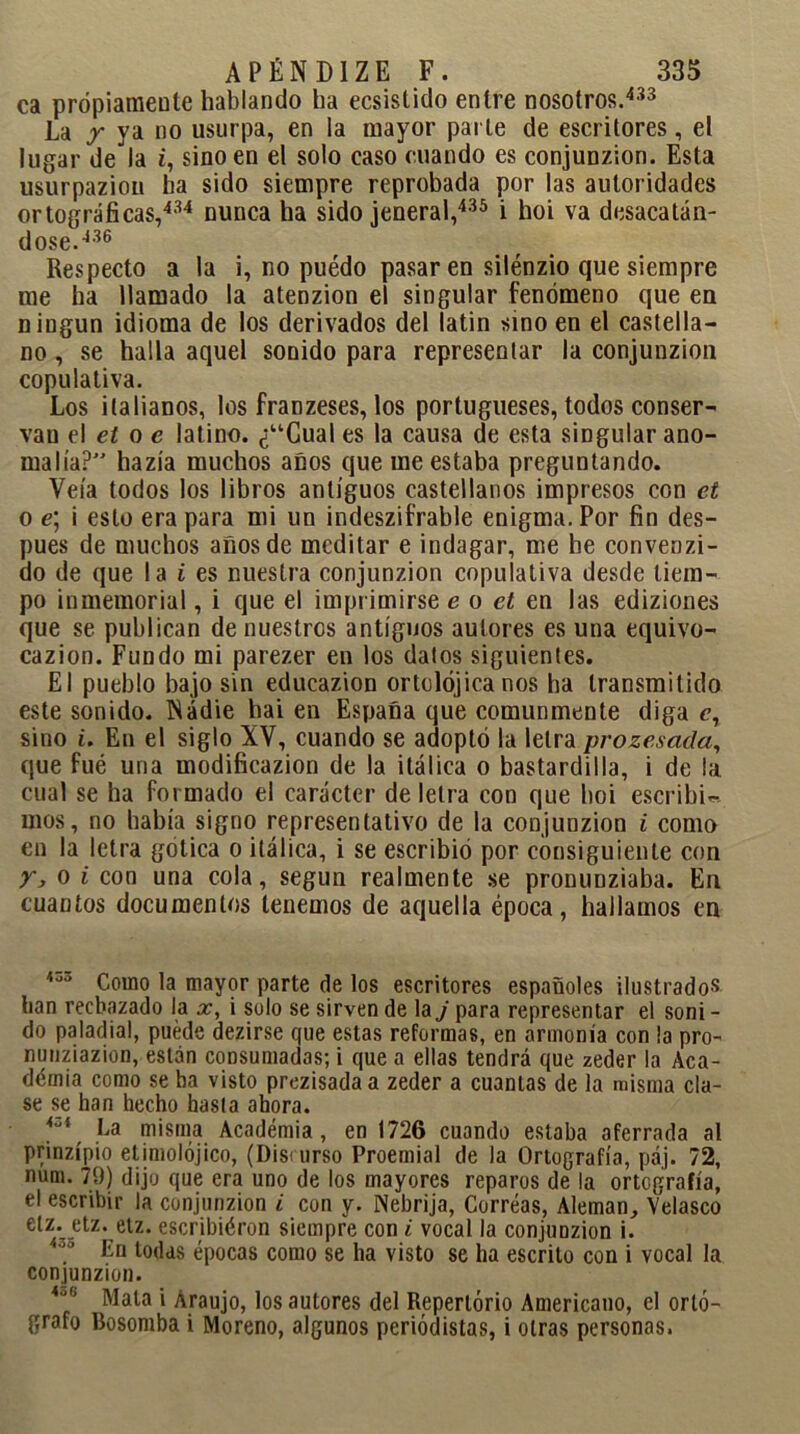 ca própiameule hablando ha ecsistido entre nosotros.433 La y ya no usurpa, en la mayor parle de escritores, el lugar de la i, sino en el solo caso ruando es conjunzion. Esta usurpaziou ha sido siempre reprobada por las autoridades ortográficas,434 nunca ha sido jeneral,435 i hoi va desacatán- dose.436 Respecto a la i, no puédo pasar en silénzio que siempre me ha llamado la atenzion el singular fenómeno que en ningún idioma de los derivados del latin sino en el castella- no , se halla aquel sonido para representar la conjunzion copulativa. Los italianos, los franzeses, los portugueses, todos conser- van el el o e latino. ¿“Cual es la causa de esta singular ano- malía? hazía muchos años que me estaba preguntando. Veía todos los libros antiguos castellanos impresos con el o e; i esto era para mi un indeszifrable enigma. Por fin des- pués de muchos años de meditar e indagar, me he convenzi- do de que la i es nuestra conjunzion copulativa desde tiem- po inmemorial, i que el imprimirse e o et en las ediziones que se publican de nuestros antiguos autores es una equivo- cazion. Fundo mi parezer en los dalos siguientes. El pueblo bajo sin educazion ortolójica nos ha transmitido este sonido. Nadie hai en España que comunmente diga c, sino i. En el siglo XV, cuando se adoptó la letra prozesada, que fué una modificazion de la itálica o bastardilla, i de la cual se ha formado el carácter de letra con que hoi escribid mos, no bahía signo representativo de la conjunzion i como en la letra gótica o itálica, i se escribió por consiguiente con y, o i con una cola, según realmente se pronunziaba. En cuantos documentos tenemos de aquella época, hallamos en 400 Como la mayor parte de los escritores españoles ilustrados han rechazado la x, i solo se sirven de la j para representar el soni - do paladial, puede dezirse que estas reformas, en armonía con la pro- nunziazion, están consumadas; i que a ellas tendrá que zeder la Aca- démia como se ha visto prezisadaa zeder a cuantas de la misma cla- se se han hecho hasta ahora. AZi La misma Academia, en 1726 cuando estaba aferrada al prinzípio etimolójico, (Disrurso Proemial de la Ortografía, páj. 72, num. 79) dijo que era uno de los mayores reparos de la ortografía, el escribir la conjunzion i con y. Nebrija, Correas, Alemán, Velasco elz. etz. elz. escribiéron siempre con i vocal la conjunzion i. 30 En todas épocas como se ha visto se ha escrito con i vocal la conjunzion. 4u'’ Mata i Áraujo, los autores del Repertorio Americano, el ortó- grafo Bosomba i Moreno, algunos periodistas, i otras personas.