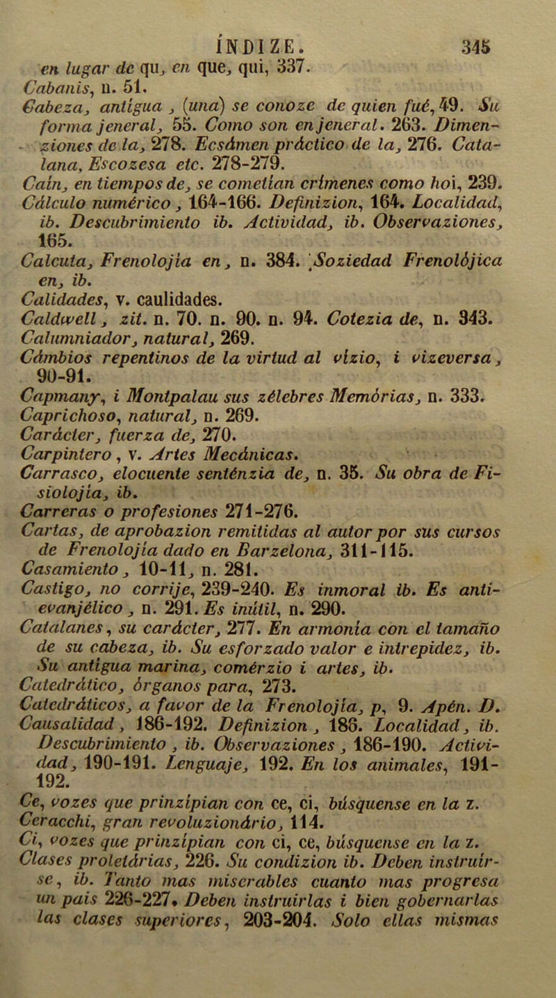 en lugar de qu, en que, qui, 337. Cabanis, u. 51. Cabeza, antigua , {una) se conoze de quien fué, 49. Su forma jenerál, 55. Como son cnjeneral. 263. Dimen- ziones de la, 278. Ecsdmen práctico de la, 276. Cata- lana, Escozesa etc. 278-279. Caín, en tiempos de, se cometían crímenes como ho\, 239. Cálculo numérico, 164-466. Definizion, 164. Localidad, ib. Descubrimiento ib. Actividad, ib. Observaziones, 165. Calcuta, Frenolojia en, n. 384. Soziedad Frenolójica en, ib. Calidades, v. caulidades. Caldvvell, zit. n. 70. n. 90. n. 94. Cotezia de, n. 343. Calumniador, natural, 269. Cámbios repentinos de la virtud al vlzio, i vizeversa, 90-91. Capmany, i Montpalau sus zélebres Memorias, n. 333. Caprichoso, natural, n. 269. Carácter, fuerza de, 270. Carpintero , V. Artes Mecánicas. Carrasco, elocuente senténzia de, n. 35. Su obra de Fi- siolojía, ib. Carreras o profesiones 271-276. Cartas, de aprobazion remitidas al autor por sus cursos de Frenolojia dado en Barzelona, 311-115. Casamiento, 10-11, n. 281. Castigo, no corrije, 239-240. Es inmoral ib. Es anti- evanjélico, n. 291. Es inútil, n. 290. Catalanes, su carácter, 277. En armonía con el tamaño de su cabeza, ib. Su esforzado valor e intrepidez, ib. Su antigua marina, comérzio i artes, ib. Catedrático, órganos para, 273. Catedráticos, a favor de la Frenolojia, p, 9. Apén. D. Causalidad, 186-192. Definizion , 188. Localidad, ib. Descubrimiento , ib. Observaziones , 186-190. Activi- dad, 190-191. Lenguaje, 192. En los animales, 191- 192. Ce, vozes que prinzípian con ce, ci, búsquense en la z. Ceracchi, gran revoluzionário, 114. Ci, vozes que prinzípian con ci, ce, búsquense en la z. Clases prolelárias, 226. Su condizion ib. Deben instruir- se, ib. Tanto mas miserables cuanto mas progresa un país 226-227* Deben instruirlas i bien gobernarlas las clases superiores, 203-204. Solo ellas mismas