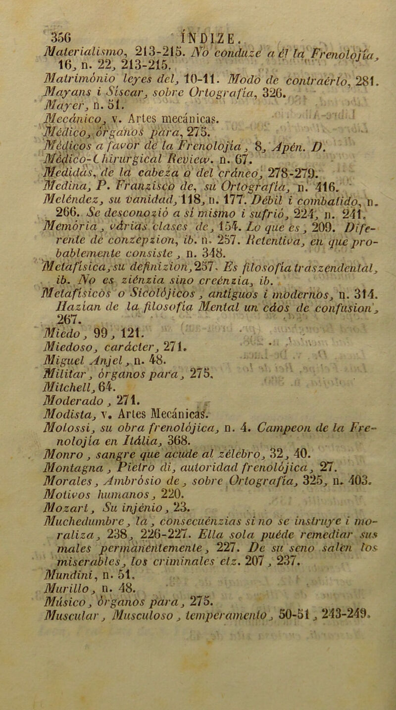 Materialismo, 213-215. No concluid a él la Frenoloua 16,11.22,213-215. ' J ' Matrimonio leyes del, 10-11. Modo de contraer lo, 281. Mayans i Sisear, sobre Ortografía, 326. Mayer, n. 51. Mecánico, v. Arles mecánicas. Médico, órganos para, 275. Médicos a [acor de la Frenolojía, 8, Apén. D. Mc(lico-C hirurgical Rcview. n. 67. Medidas, r/c la cabeza o del cráneo, 278-279. Medina, P. Franzisco de, su Ortografía, n. 416. Mcléndez, su vanidad, 118,n. 177. Pé¿>¿Z ¿ combatido, n. 266. dcsconozió a sí mismo i sufrió, 224, n. 241. Memoria, várias clases de, 154. Lo que es, 209. Dife- rente de conzepzion, ib. n. 257. Retentiva, en que pro- bablemente consiste, n. 348. Metafísica, su definízion, 257. Es filosofía Iraszendenlal, ib. No es ziénzia sino creónzia, ib. Mctafísicós o Sicolójicos, antiguos i modernos, n. 314. Hazían de la filosofía Mental un cáos de confusión, 267. Miedo, 99, 121. Miedoso, carácter, 271. Miguel Anjcl, n. 48. Militar, órganos para, 275. Mitchell, 64. Moderado ,271. Modista, v. Arles Mecánicas. Molossi, su obra frenolójica, n. 4. Campeón de la Fre- nolojía en Ilália, 368. Monro , sangre que acude al zélebro, 32, 40. Montagna , Pielro di, autoridad frenolójica, 27. Morales, Ambrósio de, sobre Ortografía, 325, n. 403. Motivos humanos, 220. Mozart, Su injénio, 23. Muchedumbre, la, consccuénzias sino se instruye i mo- raliza, 238, 226-227. Ella sola puéde remediar sus males permanentemente, 227. De su serio salen los miserables, los criminales ctz. 207,237. Mundini, n. 51. Murillo, n. 48. Músico, órganos para, 275. Muscular, Musculoso, temperamento, 50-51,243-249.