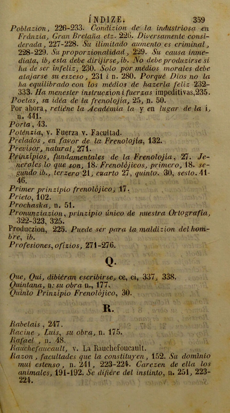 Poblazion, 226-233. Condizion de la industriosa en Fránzia, Gran Bretaña elz. 220. Diversamente consi- derada, 227-228. Su ilimitado aumento es criminal, 228-229. Su proporzionalidad, 229. Su causa inme- diata, ib, esta debe dirijirse,ib. No debe produzirse si ha de ser infeliz, 230. Solo por médios morales debe atajarse su eszeso, 231 i n. 280. Porqué Dios no la ha equilibrado con los médios de hazerla feliz 232- 333. Ha menester instrucz'ion i fuerzas impeditivas,235. Poetas, su uléa de la frenología, 25, n. 50. Por ahora, relléne la Academia la y ew lugar de la i, n. 441. Porta, 43. Poténzia, v. Fuerza v. Facultad. Prelados, en favor de la Frcnolojía, 432. Previsor, natural, 271. Prinzipios, fundamentales de la Frcnolojía, 27. Pe- ñeróles lo que son, 18. Frenolójicos, primero, 18. se- gundo ib., terzero 21, cuarto 27, quinto. 30, sesto.AX- 46. Primer prinzipio frenolójico, 17. Prieto, 102. Prochaska, n. 51. Pronunziazion, prinzipio único de nuestra Ortografía, 322-323, 325. Produczion, 225. Puede ser para la maldizion del hom- bre, ib. Profesiones, ofízios, 271-276. Q Que, Oui, dibiéran escribirse, ce, ci, 337, 338. Quintana, □: su obra u., 177. Quinto Prinzipio Frenolójico, 30. R. Rabelais , 247. Hacine , Luis, su obra, n. 175. Rafael , n. 48. Rauchcfaucault, v. La Piauchefoucault. Razón, facultades que la constituyen, 152. Su dominio mui cstcnso, n. 241, 223-224. Carezca de ella los animales, 191-192. Se difiere del instinto, ü. 251, 223- 224.