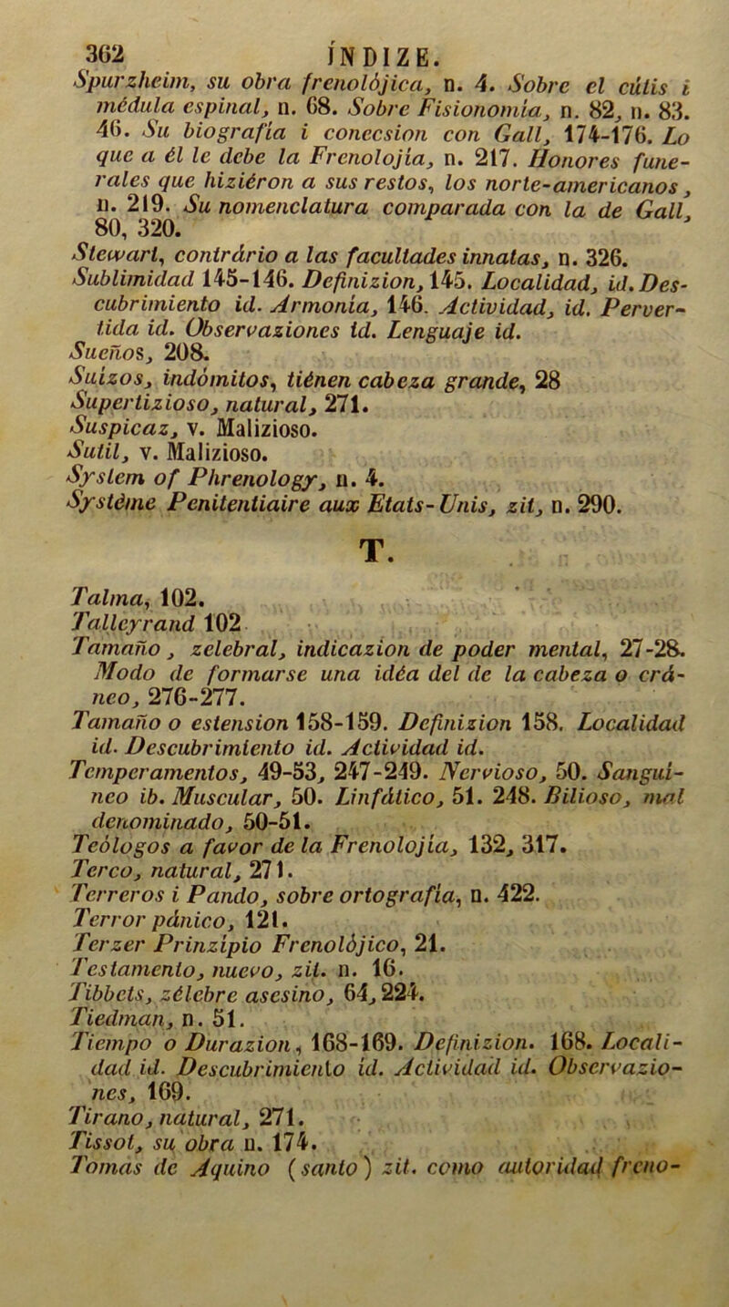 302 JNDIZE. Spurzheim, su obra frenolójica, n. 4. Sobre el culis i médula espinal, n. 08. Sobre Fisionomía, n. 82, n. 83. 40. Su biografía i concesión con Gall, 174-170. Lo que a él le debe la Frenología, n. 217. Honores fune- rales que hiziéron a sus restos, los norte-americanos, ii. 219. Su nomenclatura comparada con la de Gall 80, 320. Stcwart, contrdrio a las facultades innatas, n. 326. Sublimidad 145-146. Definizion, 145. Localidad, id. Des- cubrimiento id. Armonía, 146. Actividad, id. Perver- tida id. Observaziones id. Lenguaje id. Sueños, 208. Suizos, indómitos, tiénen cabeza grande, 28 Supertizioso, natural, 271. Suspicaz, v. Malizioso. Sutil, v. Malizioso. System of Phrenology, u. 4. Systéme Penitentiaire aux Etats-Unis, zit, n. 290. T. Taima, 102. Talleyrand 102 Tamaño, zelebral, indicazion de poder mental, 27-28. Modo de formarse una idéa del de la cabeza o crá- neo, 276-277. Tamaño o estension 158-159. Definizion 158. Localidad id. Descubrimiento id. Actividad id. Temperamentos, 49-53, 247-249. Nervioso, 50. Sanguí- neo ib. Muscular, 50. Linfático, 51. 248. Bilioso, mal denominado, 50-51. Teólogos a favor de la Frenolojía, 132, 317. Terco, natural, 271. Terreros i Pando, sobre ortografía, n. 422. Terror pánico, 121. Terzer Prinzípio Frenolójico, 21. Testamento, nuevo, zit. n. 16. Tibbcts, zélebre asesino, 64,224. Tiedrnan, n. 51. Tiempo o Durazion, 168-169. Definizion. 168. Locali- dad id. Descubrimiento id. Actividad id. Observazio- nes, 169. Tirano, natural, 271. Tissot, su obra u. 174. Tomas de Aquino (santo) zit. como autoridad freno-