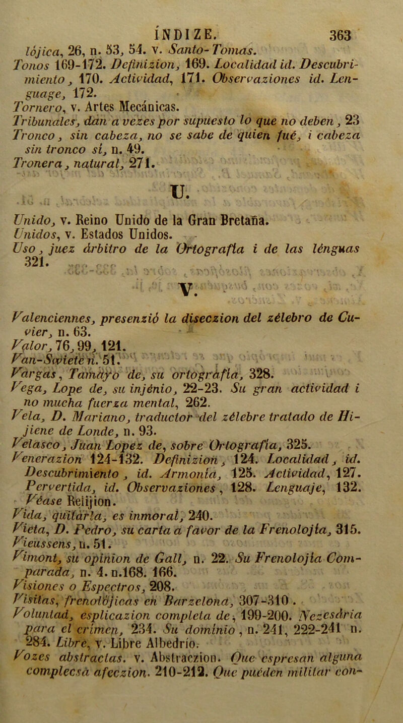 lójica, 26, n. 53, 54. V. Santo-Tomas. Tonos 169-172. Definizion, 169. Localidad id. Descubri- miento , 170. Actividad, 171. Observaziones id. Len- guaje, 172. Tornero, v. Artes Mecánicas. Tribunales, dan a vezes por supuesto lo que no deben, 23 Tronco, sin cabeza, no se sabe de quien fué, i cabeza sin tronco sí, n. 49. Tronera, natural, 271. u. Unido, v. Reino Unido de la Gran Bretaña. Unidos, v. Estados Unidos. Uso, juez árbitro de la Ortografía i de las lénguas 321. -. . VViv t. ' * ' > i,-* V. Valenciennes, presenzió la diseczion del zélebro de Cu- vier, n. 63. Valor, 76, 99, 121. Van-Swieten. 51. Vargas, Tamaño de, su ortografía, 328. Vega, Lope de, su injénio, 22-23. Su gran actividad i no mucha fuerza mental, 262. Viela, D. Mariano, traductor del zélebre tratado de lii- jiene de Londe, n. 93. Velasco, Juan López de, sobre Ortografía, 325. Vencrazion 124-132. Definizion, 124. Localidad, id. Descubrimiento , id. Armonía, 125. Actividad, 127. Pervertida, id. Observaziones , 128. Lenguaje, 132. Véase Reíijion. Vida, quitarla, es inmoral, 240. Victa, D. Pedro, su carta a favor de la Frenolojla, 315. Vieussens, n. 51. Vimont, su Opinión de Gall, n. 22. Su Frenolojla Com- parada, n. 4. n.168. 166. Visiones o Espectros, 208. Visitas, frenoVbjicas en Barzelond, 307-310 . Voluntad, esplicazion completa de, 199-200. Nczcsária para el crimen, 234. Su dominio , n. 241, 222-241 n. 284. Libre, v. Libre Albedrío. Vo zes abstractas, v. Abstraczion. Que es presan alguna complecsd afeezion- 210-212. One puédén militar con-