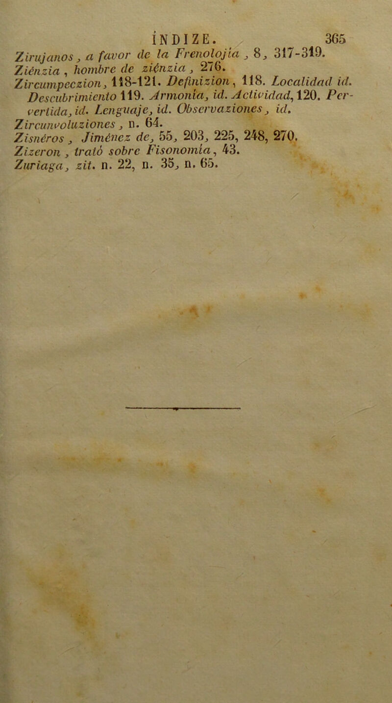 Zirujanos , ci favor de la Frenolojia , 8j ol/-ol9. Ziénzia , hombre (le ziénzia , 276. Zircuinpccziony 118-121. Defmizioii , 118. Localidad id. Descubrimiento 119. Armonía, id. sictividad, 120. Per- vertida,id. Lenguaje, id. Observaziones, id. Zircunvoluziones, n. 64. Zisnéros, Jiménez de, 55, 203^ 225, 248, 270. Zizeron , trató sobre Fisonomía, 43. Zuriaga, zit. n. 22, n. 35., n. 65.