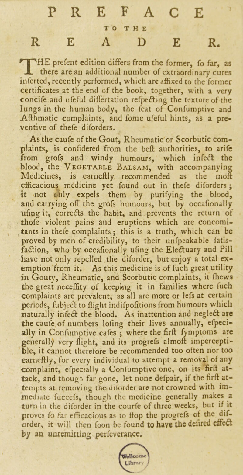 PREFACE TO THE READER. THE prefent edition differs from the former, fo far, as there are an additional number of extraordinary cures inferted, recently per formed, which are affixed to the former certificates at the end of the book, together, with a very concife and ufeful differtation refpe&mg the texture of the lungs in the human body, the feat of Confumptive and Afthmatic complaints, and fome ufeful hints, as a pre- ventive of thefe diforders. As the caufe of the Gout, Rheumatic or Scorbutic com- plaints, is confidered from the belt authorities, to arife from grofs and windy humours, which infeft the blood, the Vegetable Balsam, with accompanying Medicines, is earnettly recommended as the moft efficacious medicine yet found out in thefe diforders ; it not only expels them by purifying the blood, and carrying off the grofs humours, but by occafionally ufing it, corre&s the habit, and prevents the return of thofe violent pains and eruptions which are concomi- tants in thefe complaints; this is a truth, which can be proved by men of credibility, to their unfpcakable fatis- fa£tion, who by occafionally ufing the Electuary and Pill have not only repelled the diforder, but enjoy a total ex- emption from it. As this medicine is of fuch great utility in Gouty, Rheumatic, and Scorbutic complaints, it fhews the great neceffity of keeping it in families where fuch complaints are prevalent, as all are more or lefs at certain periods, fubje£t to flight indifpofitions from humours which naturally infetff the blood. As inattention and neglect arc the caufe of numbers lofing their lives annually, efpeci- ally in Confumptive cafes ; where the firft fymptoms are generally very flight, and its progrefs almoft impercepti- ble, it cannot therefore be recommended too often nor too earneftiy, for every individual to attempt a removal of any complaint, efpecially a Confumptive one, on its firft at- tack, and though far gone, let none defpair, if the hrft at- tempts at removing the*disorder are not crowned with im- mediate fuccefs, though the medicine generally makes a turn in the diforder in the courfe of three weeks, but if it proves fo far efficacious as to Hop the progrefs of the dif- order, it will then foon be found to have the deilred effeft by an unremitting perfeverance.