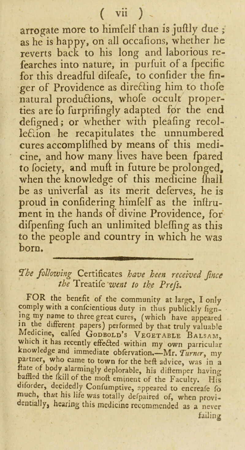 arrogate more to himfelf than is juftly due ; as he is happy, on all occafions, whether he reverts back to his long and laborious re- fearches into nature, in purfuit of a fpecific for this dreadful difeafe, to confider the fin- ger of Providence as direfting him to thofe natural produ&ions, whofe occult proper- ties are fo furprifingly adapted f0r the end defigned; or whether with pleafing recol- ieflion he recapitulates the unnumbered cures accomplifhed by means of this medi- ' cine, and how many lives have been fpared to fociety, and muft in future be prolonged, when the knowledge of this medicine fhall be as univerfal as its merit deferves, he is proud in confidering himfelf as the inftru- ment in the hands of divine Providence, for difpenfing fuch an unlimited bleffing as this to the people and country in which he was born. he following Certificates have been received fnce the Treatife went to the Prefs. FOR the benefit of the community at large, I only comply with a confcientious duty in thus publickly fign- ing my name to three great cures, (which have appeared in the different papers) performed by that truly valuable Medicine, called Godbold’s Vegetable Balsam, which it has recently effe£ted within my own parricular knowledge and immediate obfervation.—Mr. Turner, my partner, who came to town for the beft advice, was in a liate of body alarmingly deplorable, his diflemper having baffled the fkill of the moft eminent of the Faculty. His difoider, decidedly Confumptive, appeared to encreafe fo much, that his life was totally defpaired of, when provi- dentially, hearing this medicine recommended as a never < . failing