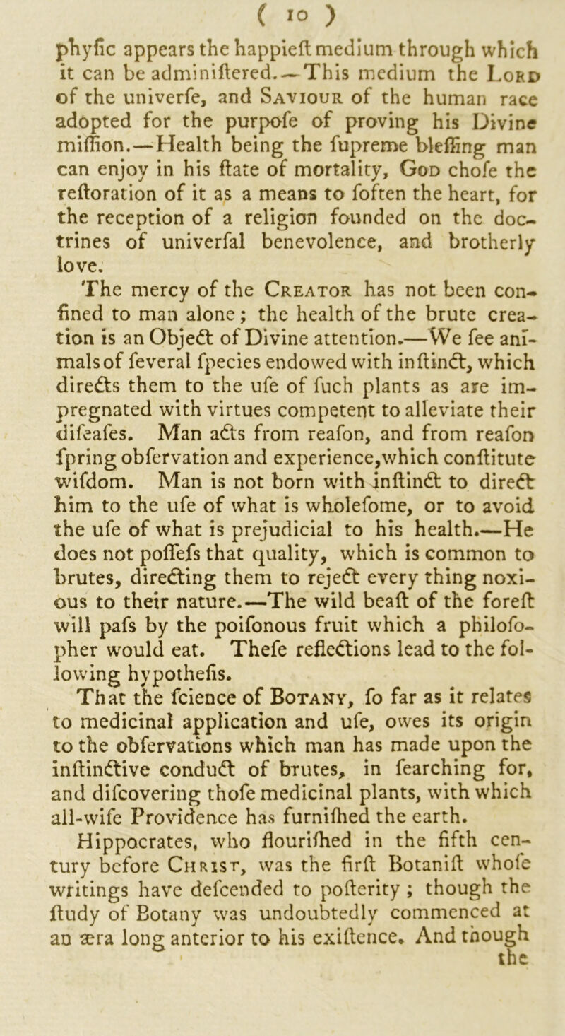 ( IO > phyfic appears the happieft medium through which it can be adminiftered.—This medium the Lord of the univerfe, and Saviour of the human race adopted for the purpofe of proving his Divine miffion.— Health being the fupreme bleffing man can enjoy in his ftate of mortality, God chofe the reftoration of it as a means to foften the heart, for the reception of a religion founded on the doc- trines of univerfal benevolence, and brotherly love. The mercy of the Creator has not been con- fined to man alone ; the health of the brute crea- tion is an Objedt of Divine attention.—We fee ani- mals of feveral fpecies endowed with inftindt, which diredts them to the ufe of fuch plants as are im- pregnated with virtues competent to alleviate their difeafes. Man adts from reafon, and from reafon fpring obfervation and experience,which conflitute wifdom. Man is not born with inftindt to diredt him to the ufe of what is wholefome, or to avoid the ufe of what is prejudicial to his health.—He does not poffefs that quality, which is common to brutes, diredting them to rejedt every thing noxi- ous to their nature.—The wild beaft of the foreft will pafs by the poifonous fruit which a philofo- pher would eat. Thefe refledtions lead to the fol- lowing hypothefis. That the fcience of Botany, fo far as it relates to medicinal application and ufe, owes its origin to the obfervations which man has made upon the inftindtive condudt of brutes, in fearching for, and difeovering thofe medicinal plants, with which all-wife Providence has furnifhed the earth. Hippocrates, who flourifhed in the fifth cen- tury before Christ, was the fir ft Botanift whofe writings have defeended to poflerity; though the itudy of Botany was undoubtedly commenced at an sera long anterior to his exiltence. And though