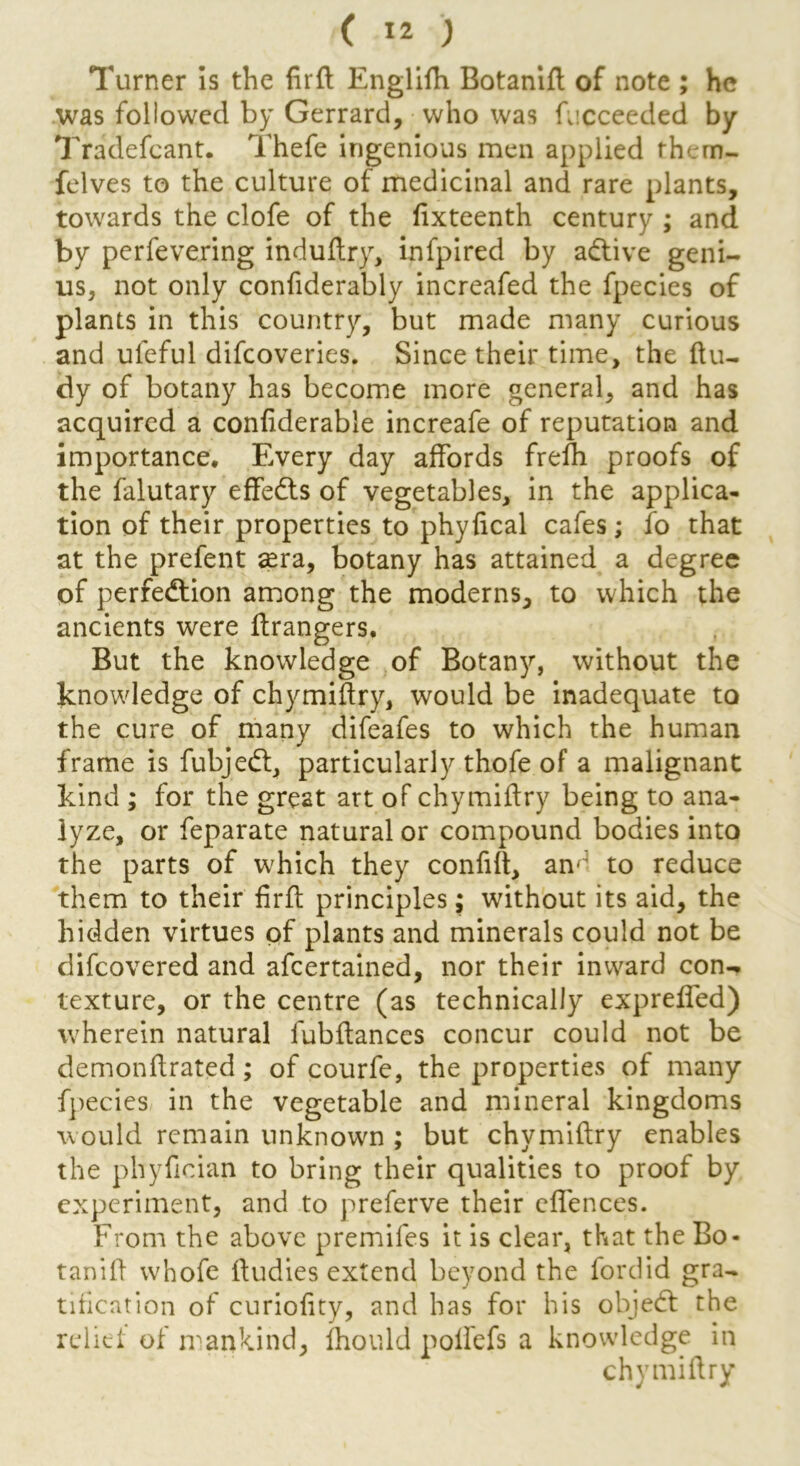 Turner is the firft Englifh Botanift of note ; he was followed by Gerrard, • who was fucceeded by Tradefcant. Thefe ingenious men applied rhem- felves to the culture of medicinal and rare plants, towards the clofe of the fixteenth century ; and by perfevering induftry, infpired by adtive geni- us, not only confiderably increafed the fpecies of plants in this country, but made many curious and uleful difcoveries. Since their time, the ftu- dy of botany has become more general, and has acquired a confiderable increafe of reputation and importance. Every day affords frefh proofs of the falutary effedts of vegetables, in the applica- tion of their properties to phyfical cafes; fo that at the prefent ^ra, botany has attained a degree of perfection among the moderns, to which the ancients were ftrangers. But the knowledge of Botany, without the knowledge of chymiftry, would be inadequate to the cure of many difeafes to which the human frame is fubjedt, particularly thofe of a malignant kind ; for the great art of chymiftry being to ana- lyze, or feparate natural or compound bodies into the parts of which they confift, am to reduce them to their firft principles; without its aid, the hidden virtues of plants and minerals could not be difcovered and afcertained, nor their inward con- texture, or the centre (as technically exprelfed) wherein natural fubftances concur could not be demonftrated; of courfe, the properties of many fpecies in the vegetable and mineral kingdoms would remain unknown ; but chymiftry enables the phyfieian to bring their qualities to proof by experiment, and to preferve their offences. From the above premifes it is clear, that the Bo- tanift whofe ftudies extend beyond the fordid gra- tification of curioftty, and has for his objedt: the relief of mankind, fhould poflefs a knowledge in chymiftry