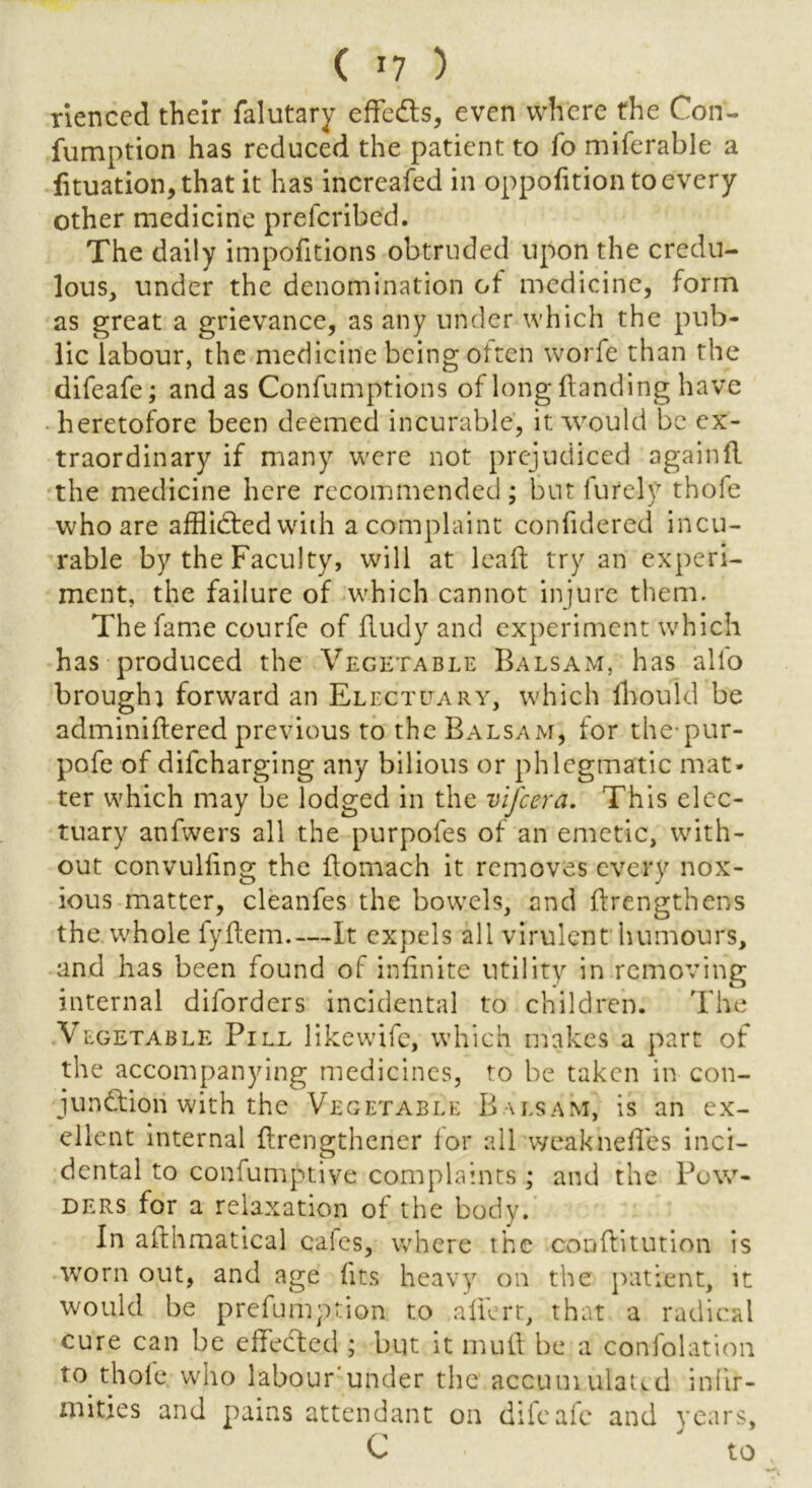 rienccd their falutary effedts, even where the Con- fumption has reduced the patient to fo miferable a lituation,that it has increafed in oppofition to every other medicine prefcribed. The daily impofitions obtruded upon the credu- lous, under the denomination ot medicine, form as great a grievance, as any under which the pub- lic labour, the medicine being often worfe than the difeafe; and as Confumptions of long {landing have heretofore been deemed incurable, it would be ex- traordinary if many were not prejudiced againfl the medicine here recommended; but furely thofe who are afflidted with a complaint confidered incu- rable by the Faculty, will at lead try an experi- ment, the failure of which cannot injure them. The fame courfe of fludy and experiment which has produced the Vegetable Balsam, has alio brought forward an Electuary, which fhould be adminiftered previous to the Balsam, for the*pur- pose of difeharging any bilious or phlegmatic mat- ter which may be lodged in the vifeera. 'This elec- tuary anfwers all the purpofes of an emetic, with- out convuliing the flomach it removes every nox- ious matter, cleanfes the bowels, and flrengthens the whole fyilem It expels all virulent humours, and has been found of infinite utility in removing internal dilorders incidental to children. The V lgetable Pill likewilc, which makes a part of the accompanying medicines, to be taken in con- junction with the Vegetable Balsam, is an ex- ellent internal flrengthener for all weakneffes inci- dental to confumptive complaints; and the Pow- ders for a relaxation of the body. In afthmatical calcs, where the conflitution is worn out, and age fits heavy on the patient, it would be prefumption to allert, that a radical cure can be effected ; but it mull be a confolation to thole who labour'under the accumulated infir- mities and pains attendant on difeafe and years, C ' to