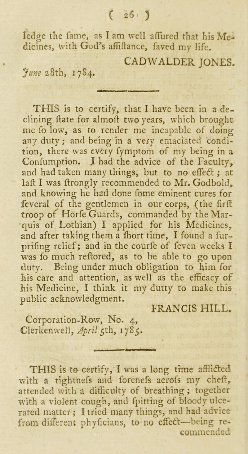 ledge the fame, as I am well allured that his Me- dicines, with Gud’s affidance, faved my life. CADWALDER JONES. June 28th, 1784. THIS is to certify, that I have been in a de- clining date for almod two years, which brought me fo low, as to render me incapable of doing any duty; and being in a very emaciated condi- tion, there was every fymptom of my being in a Confumption. I had the advice of the Faculty, and had taken many things, but to no effedt ; at lad I was drongly recommended to Mr. Godbold, and knowing he had done fome eminent cures for feveral of the gentlemen in our corps, (the fird troop of Horfe Guards, commanded by the Mar- quis of Lothian) I applied for his Medicines, and after taking them a Ihort time, I found a fur- prifing relief; and in the courfe of feven weeks I was fo much redored, as to be able to go upon duty. Being under much obligation to him for his care and attention, as well as the efficacy of his Medicine, I think it my dutty to make this public acknowledgment. FRANCIS HILL. Corporation-Row, No. 4, Clerkenwell, April 5th, 1785. THIS is to certify, I was a long time affli&cd with a tightnefs and forenefs acrofs my ched, attended with a difficulty of breathing ; together with a violent cough, and fpitting of bloody ulce- rated matter ; I tried many things, and had advice from different phyficians, to no effedf—being re- commended