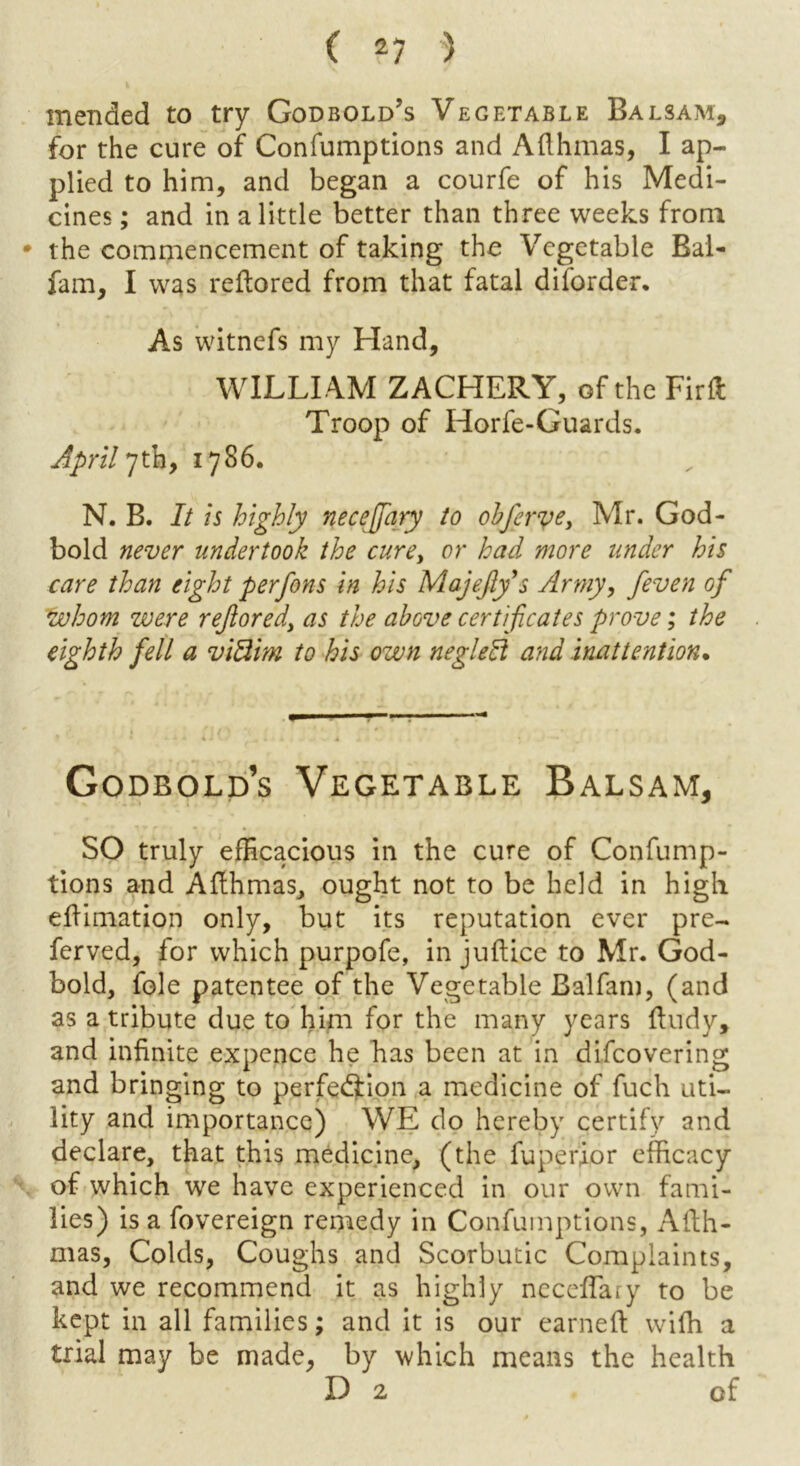 mended to try Godbold’s Vegetable Balsam, for the cure of Confumptions and Afthmas, I ap- plied to him, and began a courfe of his Medi- cines ; and in a little better than three weeks from * the commencement of taking the Vegetable Bal- fam, I was reftored from that fatal diforder. As witnefs my Hand, WILLI AM ZACHERY, of the Firfl: Troop of Horfe-Guards. April 7th, 1786. N. B. It is highly necejfary to obferve, Mr. God- bold never undertook the cure, or had more under his care than eight perfons in his Majefly’s Army, /even of whom were reflored, as the above certificates prove; the eighth fell a vi3im to his own neglect and inattention• Godbold’s Vegetable Balsam, SO truly efficacious in the cure of Confump- tions and Afthmas, ought not to be held in high effimation only, but its reputation ever pre- ferved, for which purpofe, in juflice to Mr. God- bold, foie patentee of the Vegetable Balfam, (and as a tribute due to him for the many years ftudy, and infinite expence he has been at in difeovering and bringing to perfection a medicine of fuch uti- lity and importance) WE do hereby certify and declare, that this medicine, (the fuperior efficacy of which we have experienced in our own fami- lies) is a fovereign remedy in Confumptions, Ailh- mas, Colds, Coughs and Scorbutic Complaints, and we recommend it as highly neceflary to be kept in all families; and it is our earned wiffi a trial may be made, by which means the health D 2 of