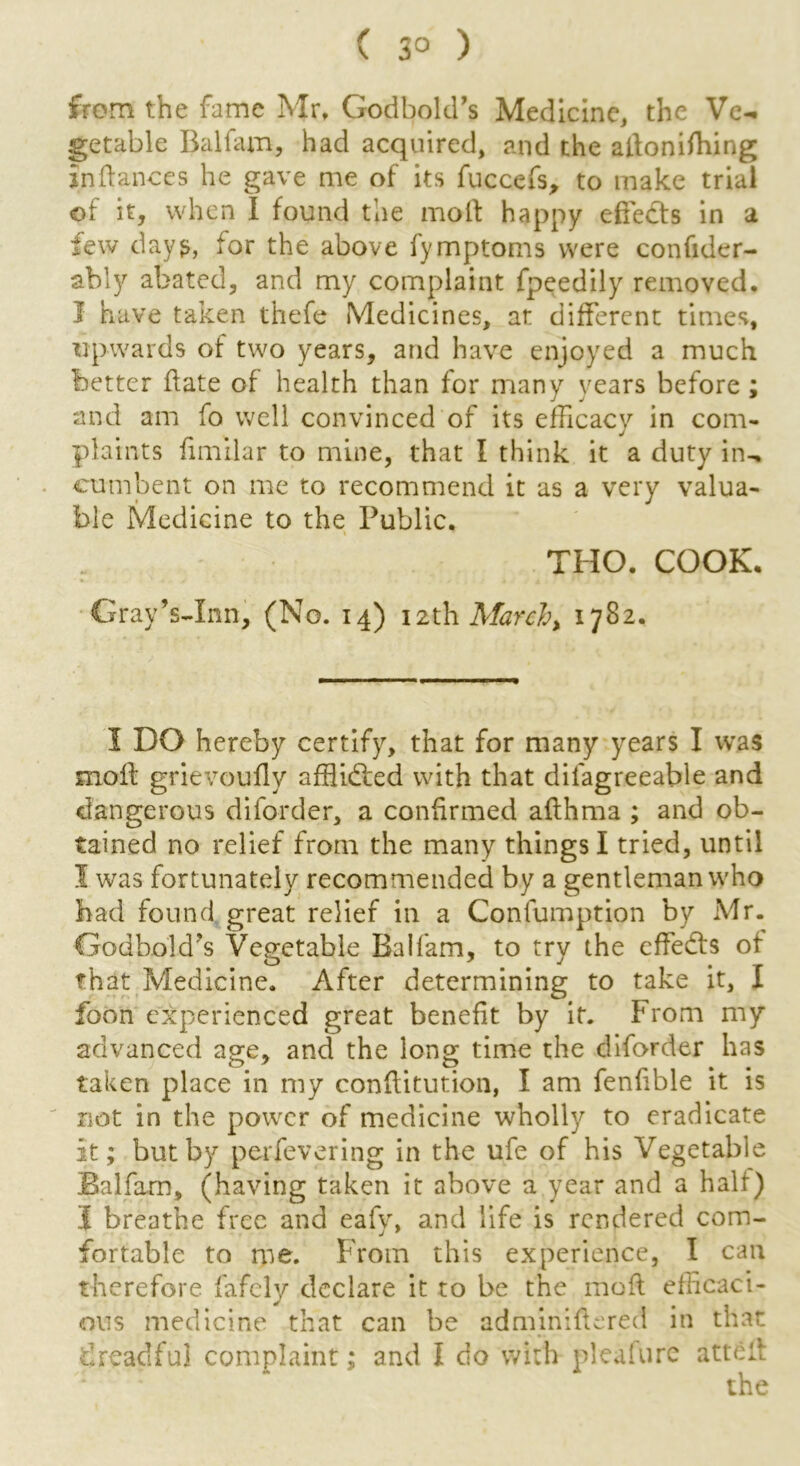 ( 3° ) from the fame Mr, Godbold’s Medicine, the Ve- getable Balfam, had acquired, and the adonifhing Indances he gave me of its fuccefs, to make trial of it, when I found the mod happy efiedts in a few dayfor the above fymptoms were confider- ably abated, and my complaint fpeedily removed. I have taken thefe Medicines, at different times, upwards of two years, and have enjoyed a much better date of health than for many years before ; and am fo well convinced of its efficacy in com- plaints fimilar to mine, that I think it a duty in- cumbent on me to recommend it as a very valua- ble Medicine to the Public. THO. COOK. Grav’s-Inn, (No. 14) 12th March, 1782. 1 DO hereby certify, that for many years I was mod grievoufly affluffied with that dilagreeable and dangerous diforder, a confirmed adhma ; and ob- tained no relief from the many things I tried, until I was fortunately recommended by a gentleman who had found great relief in a Confumption by Mr. Godbold’s Vegetable Balfam, to try the cffedfs of that Medicine. After determining to take it, I foon experienced great benefit by it. From my advanced age, and the long time the diforder has taken place in my conditution, I am fendble it is not in the power of medicine wholly to eradicate It; but by perfevering in the ufe of his Vegetable Balfam, (having taken it above a year and a half) I breathe free and eafy, and life is rendered com- fortable to me. From this experience, I can therefore fafely declare it to be the mod efficaci- ous medicine that can be adminidered in that dreadful complaint; and I do with pleafure atted