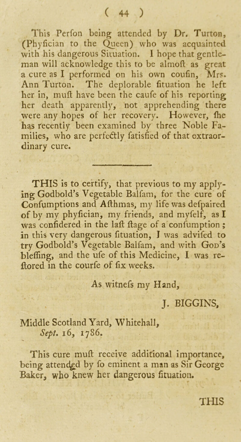 This Perfon being attended by Dr. Turton, (Phylician to the Queen) who was acquainted with his dangerous Situation. I hope that gentle- man will acknowledge this to be aimoft as great a cure as I performed on his own coufin, Mrs. Ann Turton. The deplorable fituation he left her in, mull have been the caufe of his reporting her death apparently, not apprehending there were any hopes of her recovery. However, Ihe has recently been examined by three Noble Fa- milies, who are perfeftly fatisfied of that extraor- dinary cure. THIS is to certify, that previous to my applyr- ing Godbold’s Vegetable Balfam, for the cure of Confumptions and Allhmas, my life was defpaired of by my phylician, my friends, and myfelf, as I was confidered in the laft llage of a consumption ; in this very dangerous fituation, I was advifed to try Godbold’s Vegetable Balfam, and with God’s blefling, and the ufe of this Medicine, I was re- ftored in the courfe of fix weeks. As witnefs my Hand, J. BIGGINS, Middle Scotland Yard, Whitehall, Sept. 16, 1786. This cure mull receive additional importance, being attended by fo eminent a man as Sir George Baker, who knew her dangerous fituation.