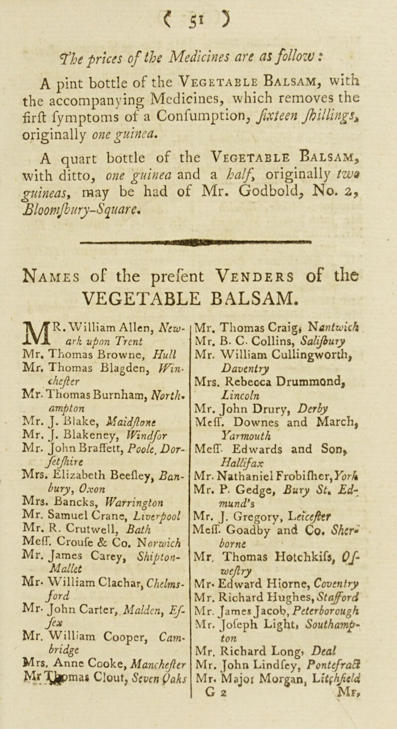 < ) tfhe prices of the Medicines are as follow: A pint bottle of the Vegetable Balsam, with the accompanying Medicines, which removes the fir ft fymptoms of a Confumption, fix teen Jb tilings* originally one guinea. A quart bottle of the Vegetable Balsam, with ditto, one guinea and a half originally two guineas, may be had of Mr. Godbold, No. 2, Bloomfbury-S 1quare. Names of the prefent Venders of the VEGETABLE BALSAM. MR. William Allen, New- ark upon Trent Mr, Thomas Browne, Hull Mr, Thomas Blagden, Win- chefler Mr. Thomas Burnham, North* ampton Mr. J. Blake, Maid/lone Mr. J. Blakeney, Windfor Mr. John Braffett, Poole, Dor- Jetjhire Mrs. Elizabeth Beefley, Ban- bury, Oxon Mrs. Bancks, Warrington Mr. Samuel Crane, Liverpool Mr. R. Crutwell, Bath Me IT. C route 8c Co. Norwich Mr. James Carey, Shipton- Mallet Mr* William Clachar, Chelms- Jord Mr- John Carter, Malden, Ef- fex Mr. Will iam Cooper, Cam- bridge M rs. Anne Cooke, Manchefler Mr^mas Clout, Seven C>aks Mr. Thomas Craig* Nantwieh Mr. B. C. Collins, Salijbury Mr. William Cullingworth, Daventry Mrs. Rebecca Drummond, Lincoln Mr. John Drury, Derby McfT. Downes and March, Yarmouth Meff- Edwards and Son, Hallifax Mr. Nathaniel Frobi flier, KarA Mr. P. Gedge, Bury St. Ed- mund’s Mr. J. Gregory, Leicefht MciT. Goadby and Co. Shir• borne Mr. Thomas Hotchkifs, Of- zv eflry Mr* Edward Hiorne, Coventry Mr. Richard Hughes,Stafford Mr. James Jacob, Peterborough Mr. Jofeph Light* Southamp- ton Mr. Richard Long* Deal Mr. John Lindfey, PontefraH Mr. Major Morgan, Litchfield G 2 Mr, > *'