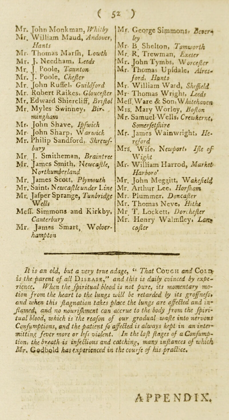 Mr. John Monk man, Whitby Mr. William Maud, Andover, Hants Mr- Thomas Marfli, Lowth Mr. J. Needham, Leeds Mr. J. Poole, Taunton Mr. J. Poole, Chejltr Mr. John Ruflel, Guildford Mr. Robert Raikcs, Gloucefter Mr. Edward Shiercliff, Brtjlol Mr. Myles Swinney, Bir+ mingham .Mr. John Shave, Ipfwich Mr' John Sharp, Warwick Mr. Philip Sandford, Shrew f- bury Mr J. Smitheman, Braintree Mr. James Smith, Newcafthr, Northumberland Mr. James Scott, Plymouth Mr. Saint, Newcaftle under Line Mr. Jafper Sprangc, Tunbridge Wells MelT. Simmons and Kirkby, Canterbury Mr. James Smart, Wolver- hampton Mr. George Simmons, Bcicr* ley Mr- Jb Shelton, 7amworth Mr. R. Trewman, Exeter Mr. John Tymbs, Worcefler Mr. Thomas Upfdale, Aires- ford> Hants Mr. William Ward, Sheffield Mr- Thomas Wright, Leeds MelT. Ware & Son, Whitehaven Mrs. Mary Worley, Bojlon Mr. Samuel Wells, Crewkernc, Somcrfetjkire Mr. j ames Wainwright, He* rtf or d Mrs. Wife, Newport» IJle of Wight Mr. William Harrod, Market Harbor o* Mr. John Meggitt, Wakefclc} Mr. Arthur Lee, Horfham Mr. Plummer, Doncafier Mr. Thomas Neve, Hitht Mr T. Lockett, Donhefler Mr. Henry Wralmfley» Lan» c after It is an old, but a very true adage, c< That Cougii and Coir^- is the parent of all Disease,” arid this is daily evinced by expe- rience, When the spiritual blood is not pure, its momentary mo- tion from the heart to the lungs will be retarded by its groffnefst and when this flagnation takes place the lungs are affeEled and in- flamed, and no nourifhmcnt can accrue to the body from the fpiri- tual blood, which is the rtafon of our gradual wafle into nervous Confumptions, and the patient fo affetded is always kept in an inter- mining fever more or lefs violent. In the laft. flages of a Confump- tion, the breath is infeblious and catching, many infanccs of which, Mr, Gedbold has exptrienced in thecourfe of his prattice. A P P E N D IX.