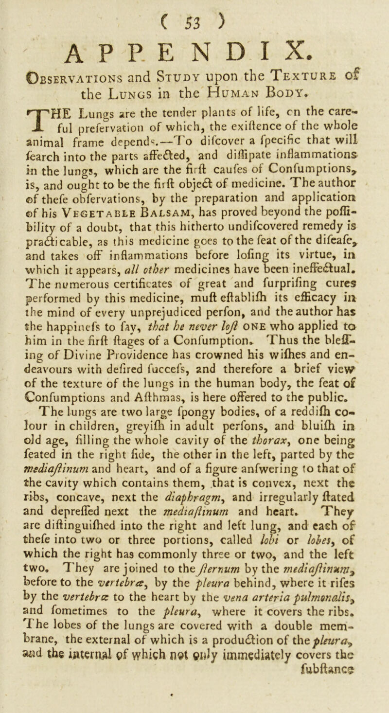 ' APPENDIX. Observations and Study upon the Texture of the Lungs in the Human Body* THE Lungs are the tender plants of life, cn the care- ful prefervation of which, the exigence of the whole animal frame depend^.— f o difcover a lpecific that will fearch into the parts affe&ed, and diftipate inflammations in the lungs, which are the firft caufes of Confumptions, is, and ought to be the firft objeCt of medicine. The author of thefe obfervations, by the preparation and application of his Vegetable Balsam, has proved beyond the pofli- bility of a doubt, that this hitherto undifcovered remedy is practicable, as this medicine goes to the feat of the difeafe> and takes off inflammations before lofing its virtue, in which it appears, all other medicines have been ineffectual. The numerous certificates of great and furprifing cures performed by this medicine, muft eftablifh its efficacy in the mind of every unprejudiced perfon, and the author has the happinefs to fay, that he never lojl one who applied to him in the firft ftages of a Confumption. Thus the bleff- ing of Divine Providence has crowned his wifhes and en- deavours with defired fuccefs, and therefore a brief view of the texture of the lungs in the human body, the feat of Confumptions and Afthmas, is here offered to the public. The lungs are two large fpongy bodies, of a reddifh co- lour in children, greyifh in adult perfons, and bluifh in old age, filling the whole cavity of the thorax, one being feated in the right fide, the other in the left, parted by the mediaJUnum and heart, and of a figure anfwering to that of the cavity which contains them, that is convex, next the ribs, concave, next the diaphragm, and irregularly ftated and depreffed next the mediaflinum and heart. They are diftinguifhed into the right and left lung, and each of thefe into two or three portions, called lohi or lobes, of which the right has commonly three or two, and the left two. They are joined to theJlernum by the mediajlinum2 before to the vertebra, by the pleura behind, where it rifes by the vertebra to the heart by the vena arteria pulmonalis9 and fometimes to the pleura, where it covers the ribs. T he lobes of the lungs are covered with a double mem- brane, the external of which is a production of the pleura^ aad the internal pf which nst cmJy immediately covers the fubftancs