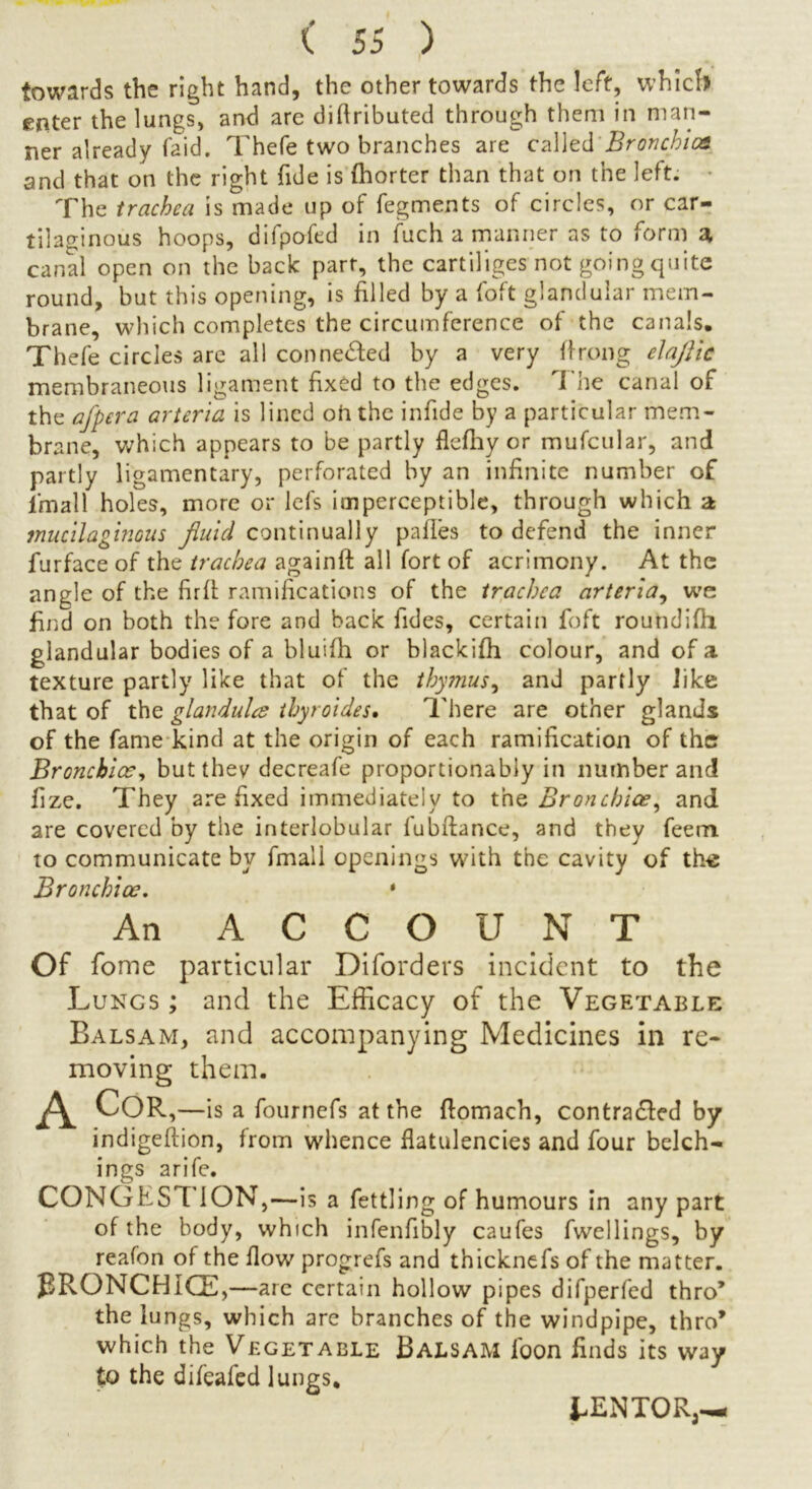 towards the right hand, the other towards the left, which enter the lungs, and are diflributed through them in man- ner already (aid. Thefe two branches are called Bronchia} and that on the right fide is fhorter than that on the left. The trachea is made up of fegments of circles, or car- tilaginous hoops, difpofed in fuch a manner as to form a canal open on the back part, the cartiliges not going quite round, but this opening, is filled by a foft glandular mem- brane, which completes the circumference of the canals. Thefe circles are all conne&ed by a very ffrong elaflic membraneous ligament fixed to the edges. The canal of the afpera arteria is lined oh the infide by a particular mem- br ane, which appears to be partly flcfhy or mufcular, and partly ligamentary, perforated by an infinite number of i'mall holes, more or lefs imperceptible, through which a mucilaginous fluid continually pafles to defend the inner furface of the trachea againft all fort of acrimony. At the angle of the firfl: ramifications of the trachea arteria, we find on both the fore and back Tides, certain foft roundifh glandular bodies of a bluifh or blackifh colour, and of a texture partly like that of the thymus, and partly like that of the glandules ihyroides• There are other glands of the fame kind at the origin of each ramification of the Bronchia?, but they decreafe proportionably in number and fize. They are fixed immediately to the Bronchia?, and are covered by the interlobular fubftance, and they feem to communicate by final! openings with the cavity of th« Bronchiae. * An ACCOUNT Of fome particular Diforders incident to the Lungs ; and the Efficacy of the Vegetable Balsam, and accompanying Medicines in re- moving them. COR,—is a fournefs at the flomach, contracted by indigeftion, from whence flatulencies and four belch- in gs arife. CONGESTION,—is a fettling of humours in any part of the body, which infenfibly caufes fwellings, by reafon of the flow progrefs and thicknefs of the matter. PRONCHICE, —are certain hollow pipes difperfed thro* the lungs, which are branches of the windpipe, thro* which the Vegetable Balsam loon finds its way to the difeafed lungs. i-ENTOR,—i