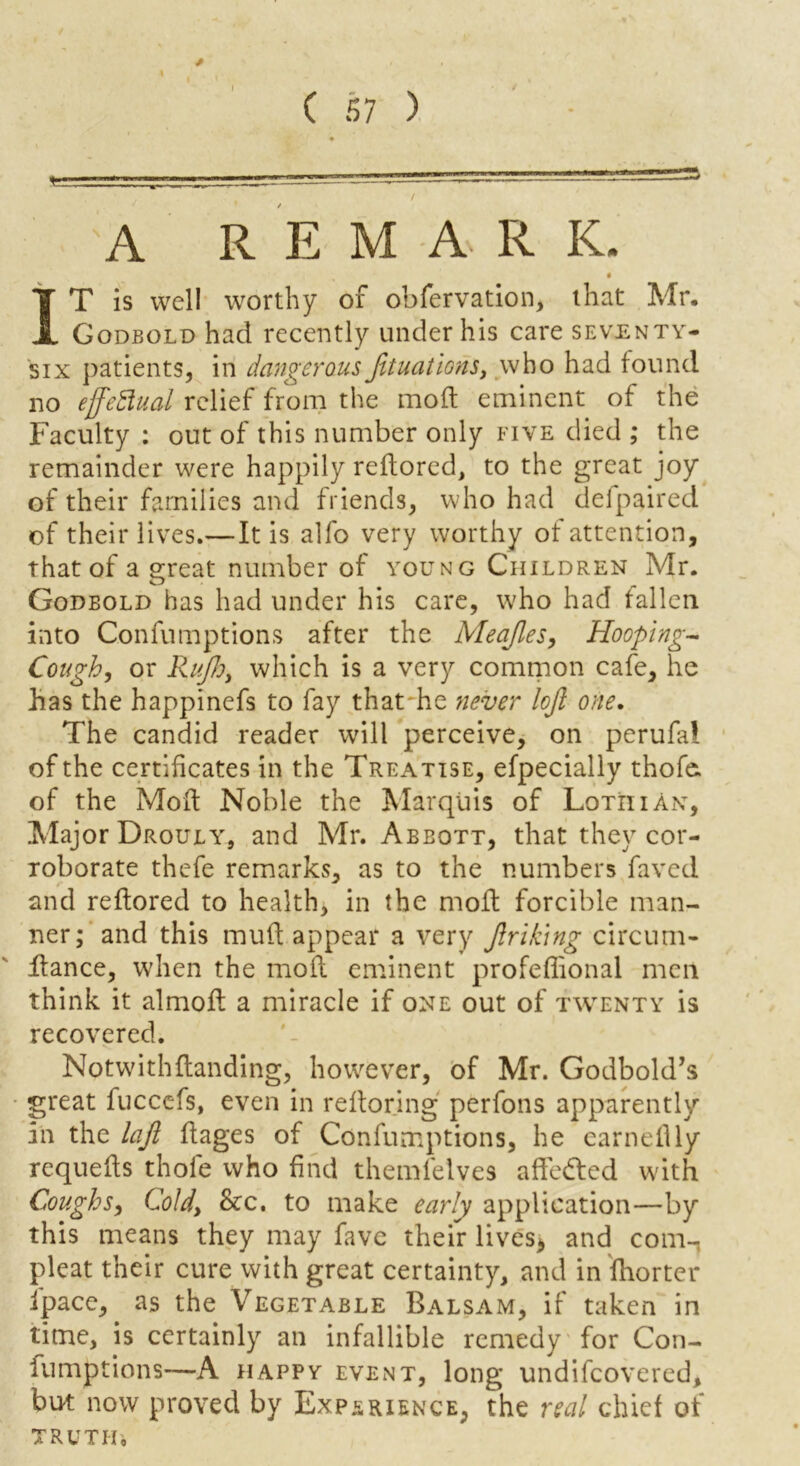 / ( 57 ) 'A R E M A. R K. # IT is well worthy of obfervation, that Mr, Godbold had recently under his care seventy- six patients, in dangerousJituations, who had found no effectual relief from the moft eminent of the Faculty : out of this number only five died ; the remainder were happily reftored, to the great joy of their families and friends, who had delpaired of their lives.— It is alfo very worthy of attention, that of a great number of young Children Mr. Godbold has had under his care, who had fallen into Confumptions after the Meajles, Hooping- Cough, or Rujh, which is a very common cafe, he has the happinefs to fay that he never lojl one. The candid reader will perceive, on perufai of the certificates in the Treatise, efpecially thofe. of the Moft Noble the Marquis of LotiiiAn, Major Drouly, and Mr. Abbott, that they cor- roborate thefe remarks, as to the numbers faxed and reftored to health, in the molt forcible man- ner; and this mult appear a very Jlrik'ing circum- ftance, when the molt eminent profefiional men think it almolt a miracle if one out of twenty is recovered. Notwithftanding, however, of Mr. Godbold’s great fuccefs, even in reftoring perfons apparently in the lajl Itages of Confumptions, he carnellly requelts thole who find themfelves affe&ed with Coughs, Cold, &c. to make early application—by this means they may fave their lives*, and com-, pleat their cure with great certainty, and in fhorter fipace, as the Vegetable Balsam, if taken in time, is certainly an infallible remedy for Con- fumptions—A happy event, long undifeovered, but now proved by Experience, the real chief of TRUTH,