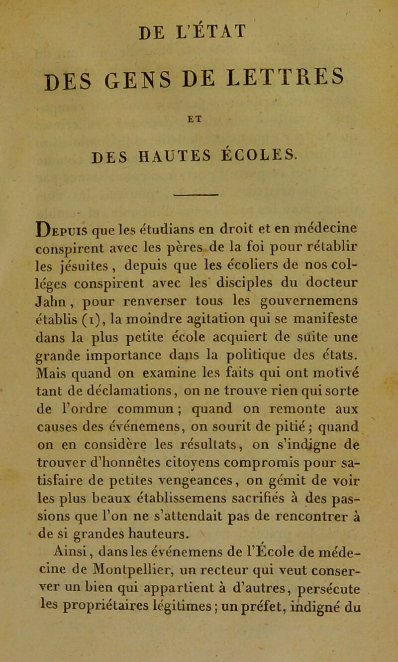 des gens de lettres ET DES HAUTES ÉCOLES. Depuis que les e'tudians en droit et en médecine conspirent avec les pères de la foi pour rétablir les jésuites , depuis que les écoliers de nos col- lèges conspirent avec les disciples du docteur Jahn , pour renverser tous les gouvernemens établis (i), la moindre agitation qui se manifeste dans la plus petite école acquiert de suite une grande importance dans la politique des états. Mais quand on examine les faits qui ont motivé tant de déclamations, on ne trouve rien qui sorte de l’ordre commun ; quand on remonte aux causes des événemens, on sourit de pitié ; quand on en considère les résultats, on s’indigne de trouver d’honnêtes citoyens compromis pour sa- tisfaire de petites vengeances, on gémit de voir les plus beaux établissemens sacrifiés à des pas- sions que l’on ne s’attendait pas de rencontrer à de si grandes hauteurs. Ainsi, dans les événemens de l’Ecole de méde- cine de Montpellier, un recteur qui veut conser- ver un bien qui appartient à d’autres, persécute les propriétaires légitimes ; un préfet, indigné du