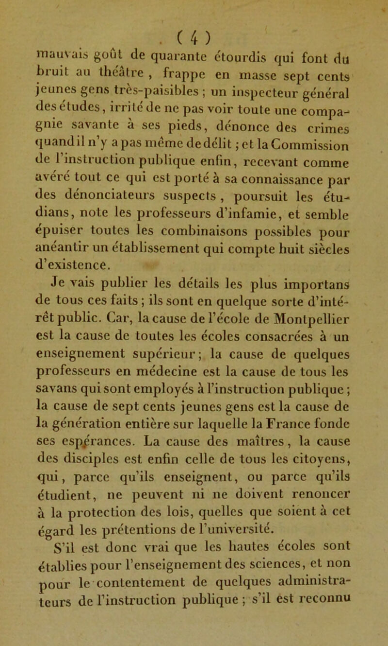 mauvais goût de quarante étourdis qui font du bruit au théâtre , frappe en masse sept cents jeunes gens tres-paisibles ; un inspecteur général des études, irrité de ne pas voir toute une compa- gnie savante a ses pieds, dénoncé des crimes quand il n y a pas même de délit ; et la Commission de 1 instruction publique enfin, recevant comme avéré tout ce qui est porté à sa connaissance par des dénonciateurs suspects , poursuit les étu- dians, note les professeurs d’infamie, et semble épuiser toutes les combinaisons possibles pour anéantir un établissement qui compte huit siècles d’existence. Je vais publier les détails les plus importans de tous ces faits ; ils sont en quelque sorte d’inté- rêt public. Car, la cause de l’école de Montpellier est la cause de toutes les écoles consacrées à un enseignement supérieur; la cause de quelques professeurs en médecine est la cause de tous les savans qui sont employés à l’instruction publique ; la cause de sept cents jeunes gens est la cause de la génération entière sur laquelle la France fonde ses espérances. La cause des maîtres, la cause des disciples est enfin celle de tous les citoyens, qui, parce qu’ils enseignent, ou parce qu’ils étudient, ne peuvent ni ne doivent renoncer à la protection des lois, quelles que soient à cet égard les prétentions de l’université. S’il est donc vrai que les hautes écoles sont établies pour l’enseignement des sciences, et non pour le contentement de quelques administra- teurs de l’instruction publique ; s’il est reconnu