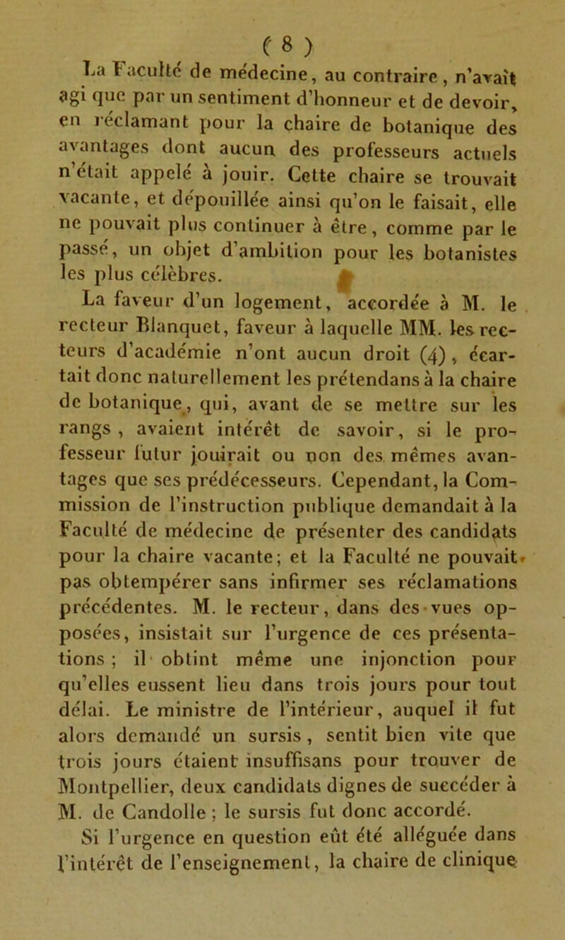 La Faculté de médecine, au contraire , n’avait agi que par un sentiment d’honneur et de devoir, en i eclamant pour la chaire de botanique des avantages dont aucun des professeurs actuels n était appelé a jouir. Cette chaire se trouvait vacante, et dépouillée ainsi qu’on le faisait, elle ne pouvait plus continuer à être, comme par le passé, un objet d’ambition pour les botanistes les plus célèbres. La faveur d’un logement, accordée à M. le recteur Blanquet, faveur à laquelle MM. les rec- teurs d’académie n’ont aucun droit (4) , écar- tait donc naturellement les prétendansà la chaire de botanique, qui, avant de se mettre sur les rangs, avaient intérêt de savoir, si le pro- fesseur lutur jouirait ou non des mêmes avan- tages que ses prédécesseurs. Cependant, la Com- mission de l’instruction publique demandait à la Faculté de médecine de présenter des candidats pour la chaire vacante; et la Faculté ne pouvait» pas obtempérer sans infirmer ses réclamations précédentes. M. le recteur, dans des vues op- posées, insistait sur l’urgence de ces présenta- tions ; il obtint même une injonction pouF qu’elles eussent lieu dans trois jours pour tout délai. Le ministre de l’intérieur, auquel il fut alors demandé un sursis, sentit bien vite que trois jours étaient insuffisans pour trouver de Montpellier, deux candidats dignes de succéder à M. de Candolle ; le sursis fut donc accordé. Si l’urgence en question eût été alléguée dans l’intérêt de l’enseignement, la chaire de clinique.