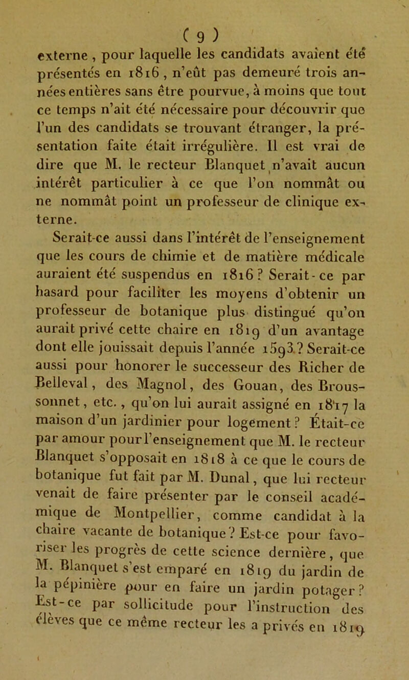 externe , pour laquelle les candidats avaient été présentés en 1816, n’eût pas demeuré trois an- nées entières sans être pourvue, à moins que tout ce temps n’ait été nécessaire pour découvrir que l’un des candidats se trouvant étranger, la pré- sentation faite était irrégulière. 11 est vrai de dire que M. le recteur Elanquet n’avait aucun intérêt particulier à ce que l’on nommât ou ne nommât point un professeur de clinique ex- terne. Serait-ce aussi dans l’intérêt de l’enseignement que les cours de chimie et de matière médicale auraient été suspendus en 1816? Serait-ce par hasard pour faciliter les moyens d’obtenir un professeur de botanique plus distingué qu’on aurait privé cette chaire en 181g d’un avantage dont elle jouissait depuis l’année i5g3 ? Serait-ce aussi pour honorer le successeur des Richer de Belleval, des Magnol, des Gouan, des Brous- sonnet, etc., qu’on lui aurait assigné en 18‘i7 la maison d’un jardinier pour logement ? Était-ce par amour pour l’enseignement que M. le recteur Blanquet s opposait en 1818 à ce que le cours de botanique fut fait par M. Dunal, que lui recteur venait de faire présenter par le conseil acadé- mique de Montpellier, comme candidat â la chaire vacante de botanique ? Est-ce pour favo- riser les progrès de cette science dernière, que M. Blanquet s’est emparé en 18 ig du jardin de la pépinière pour en faire un jardin potager? Est-ce par sollicitude pour l’instruction des élèves que ce même recteur les a privés en i8i<)