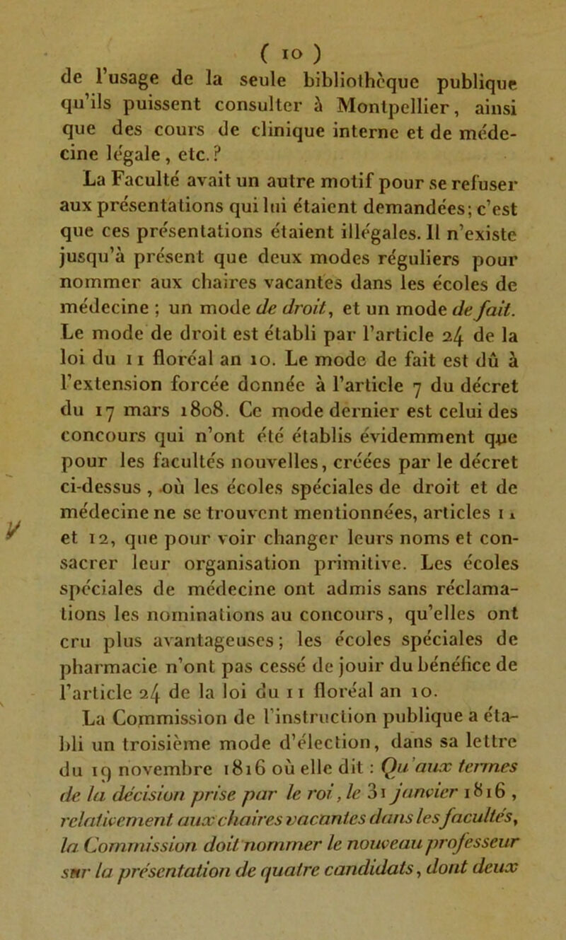 de l’usage de la seule bibliothèque publique qu’ils puissent consulter à Montpellier, ainsi que des cours de clinique interne et de méde- cine légale, etc.? La Faculté avait un autre motif pour se refuser aux présentations qui lui étaient demandées; c’est que ces présentations étaient illégales. 11 n’existe jusqu’à présent que deux modes réguliers pour nommer aux chaires vacantes dans les écoles de médecine ; un mode de droit, et un mode de fait. Le mode de droit est établi par l’article 24 de la loi du 11 floréal an 10. Le mode de fait est dû à l’extension forcée donnée à l’article 7 du décret du 17 mars 1808. Ce mode dernier est celui des concours qui n’ont été établis évidemment que pour les facultés nouvelles, créées par le décret ci-dessus, où les écoles spéciales de droit et de médecine ne se trouvent mentionnées, articles 11 et 12, que pour voir changer leurs noms et con- sacrer leur organisation primitive. Les écoles spéciales de médecine ont admis sans réclama- tions les nominations au concours, qu’elles ont cru plus avantageuses ; les écoles spéciales de pharmacie n’ont pas cessé de jouir du bénéfice de l’article 24 de la loi du 11 floréal an 10. La Commission de l’instruction publique a éta- bli un troisième mode d’élection, dans sa lettre du 19 novembre 1816 où elle dit : Qu'aux tenues de la décision prise par le roi, le 3i janvier 1816 , relativement, aux chaires vacantes dans les facultés, la Commission doit nommer le nouveau professeur sur la présentation de quatre candidats, dont deux