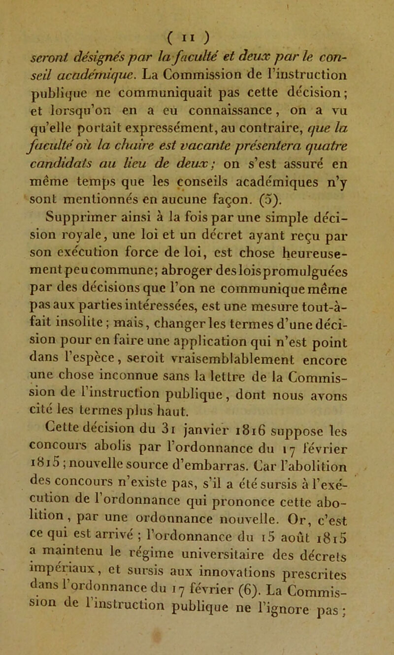 seront désignés par la faculté et deux par le con- seil académique. La Commission de l’instruction publique ne communiquait pas cette décision; et lorsqu’on en a eu connaissance, on a vu qu’elle portait expressément, au contraire, que la faculté où la chaire est vacante présentera quatre candidats au lieu de deux; on s’est assuré en même temps que les conseils académiques n’y sont mentionnés en aucune façon. (5). Supprimer ainsi à la fois par une simple déci- sion royale, une loi et un décret ayant reçu par son exécution force de loi, est chose heureuse- ment peu commune; abroger desloispromulguées par des décisions que l’on ne communique même pas aux parties intéressées, est une mesure tout-à- fait insolite ; mais, changer les termes d’une déci- sion pour en faire une application qui n’est point dans l’espèce, seroit vraisemblablement encore une chose inconnue sans la lettre de la Commis- sion de l’instruction publique, dont nous avons cité les termes plus haut. Cette decision du 3i janvier 1816 suppose les concours abolis par l’ordonnance du 17 lévrier 18 j 5 ; nouvelle source d’embarras. Car l’abolition des concours n’existe pas, s’il a été sursis à l’exé- cution de 1 ordonnance qui prononce cette abo- lition, par une ordonnance nouvelle. Or, c’est ce qui est arrivé ; l’ordonnance du i5 août 1815 a maintenu le régime universitaire des décrels impériaux, et sursis aux innovations prescrites dans l’ordonnance du 17 février (6). La Commis- sion de l’instruction publique ne l’ignore pas ;