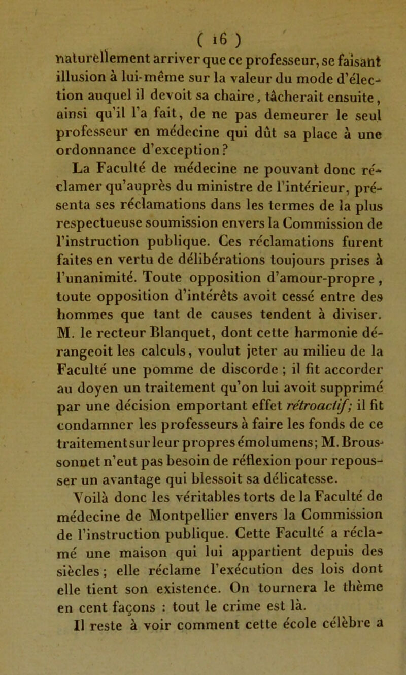 naturellement arriver que ce professeur, se faisant illusion a lui-même sur la valeur du mode d’élec- tion auquel il devoit sa chaire, tâcherait ensuite, ainsi qu’il l’a fait, de ne pas demeurer le seul professeur en médecine qui dût sa place à une ordonnance d’exception ? La Faculté de médecine ne pouvant donc ré- clamer qu’auprès du ministre de l’intérieur, pré- senta ses réclamations dans les termes de la plus respectueuse soumission envers la Commission de l’instruction publique. Ces réclamations furent faites en vertu de délibérations toujours prises à l’unanimité. Toute opposition d’amour-propre , toute opposition d’intérêts avoit cessé entre des hommes que tant de causes tendent à diviser. M. le recteur Blanquet, dont cette harmonie dé- rangeoit les calculs, voulut jeter au milieu de la Faculté une pomme de discorde ; il fit accorder au doyen un traitement qu’on lui avoit supprimé par une décision emportant effet rétroactif; il fit condamner les professeurs à faire les fonds de ce traitement sur leur propres émolumens; M. Brous- sonnet n’eut pas besoin de réflexion pour repous- ser un avantage qui blessoit sa délicatesse. Voilà donc les véritables torts delà Faculté do médecine de Montpellier envers la Commission de l’instruction publique. Cette Faculté a récla- mé une maison qui lui appartient depuis des siècles ; elle réclame l’exécution des lois dont elle tient son existence. On tournera le thème en cent façons : tout le crime est là. Il reste à voir comment cette école célèbre a