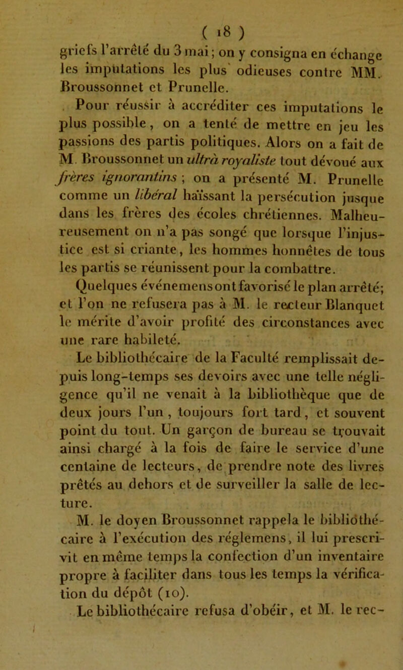 ( «8 ) griefs l’arrêlé du 3 mai ; on y consigna en échange les imputations les plus odieuses contre MM. Broussonnet et Prunelle. Pour réussir à accréditer ces imputations le plus possible, on a tenté de mettre en jeu les passions des partis politiques. Alors on a fait de M. Broussonnet un ultra royaliste tout dévoué aux frères ignorant ins ; on a présenté M. Prunelle comme un libéral haïssant la persécution jusque dans les frères des écoles chrétiennes. Malheu- reusement on n’a pas songé que lorsque l’injus- tice est si criante, les hommes honnêtes de tous les partis se réunissent pour la combattre. Quelques événemensont favorisé le plan arrêté; et l’on ne refusera pas à M. le recteur Blanquet le mérite d’avoir profilé des circonstances avec une rare habileté. Le bibliothécaire de la Faculté remplissait de- puis long-temps ses devoirs avec une telle négli- gence qu’il ne venait à la bibliothèque que de deux jours l’un , toujours fort tard, et souvent point du tout. Un garçon de bureau se trouvait ainsi chargé à la fois de faire le service d’une centaine de lecteurs, de prendre note des livres prêtés au dehors et de surveiller la salle de lec- ture. M. le doyen Broussonnet rappela le bibliothé- caire à l’exécution des réglemens, il lui prescri- vit en même temps la confection d’un inventaire propre à faciliter dans tous les temps la vérifica- tion du dépôt (io).