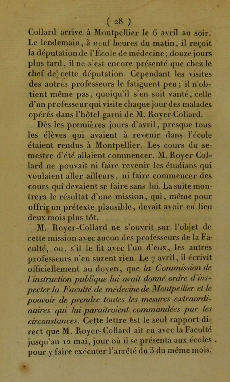 Collard arrive à Montpellier le 6 avril au soir. Le lendemain, à neuf heures du matin, il reçoit la députation de l’Ecole de médecine ; douze jours plus tard, il ne s’est encore présenté que chez le chef de* celte députation. Cependant les visites des autres professeurs le fatiguent peu ; il n’ob- tient même pas, quoiqu’il s’en soit vanté, celle d’un professeur qui visite chaque jour des malades opérés dans l’hôtel garni de M. Royer-Collard. Dès les premières jours d’avril, presque tous les élèves qui avaient à revenir dans l’école étaient rendus à Montpellier. Les cours du se- mestre d’été allaient commencer. M. Royer-Col- lard ne pouvait ni faire revenir les étudians qui voulaient aller ailleurs, ni faire commencer des coui's qui devaient se faire sans lui. La suite mon- trera le résultat d’une mission, qui, même pour offriçun prétexte plausible, devait avoir eu lieu deux mois plus tôt. M. Royer-Collard ne s’ouvrit sur l’objet de cette mission avec aucun des professeurs de la Fa- culté, ou, s’il le lit avec l’un d’eux, les autres professeurs n’en surent rien. Le 7 avril, il écrivit officiellement au doyen, que la Commission de l instruction publique lui avait donne ordre d ins- pecter la Faculté de médecine de Montpellier ci le pouvoir de prendre toutes les mesures extraordi- naires qui lui paraîtraient commandées par les circonstances. Cette lettre fcst le seul rapport di- rect que M. Royer-Collard ait eu avec la Faculté jusqu’au 12 mai, jour où il se présenta aux écoles . pour y faire exécuter l’arrêté du 3 du même mois.
