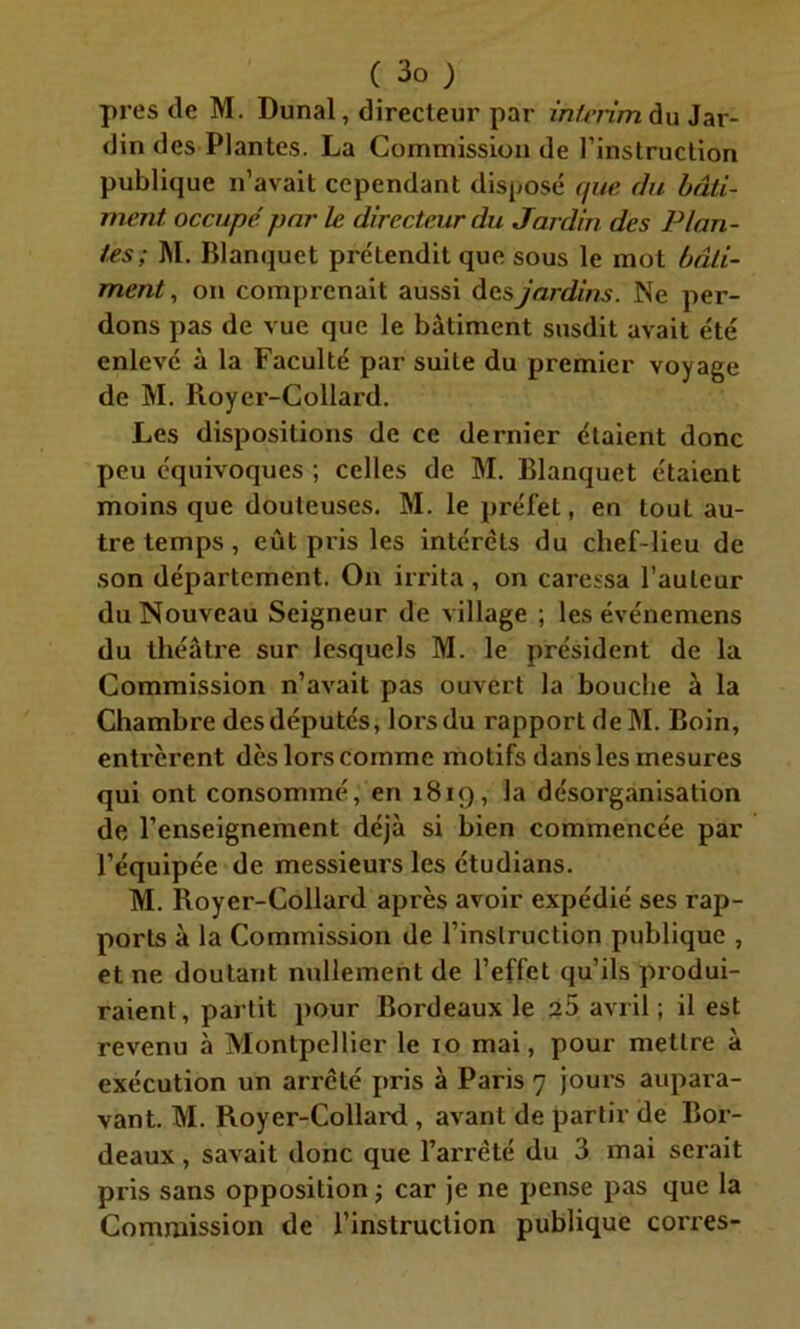 près de M. Dunal, directeur par intérim du Jar- din des Plantes. La Commission de l’instruction publique n’avait cependant disposé (/ne du bâti- ment occupé par le directeur du Jardin des Plan- tes; M. Blanquct préLendit que sous le mot bâti- ment, on comprenait aussi des jardins. Ne per- dons pas de vue que le bâtiment susdit avait été enlevé à la Faculté par suite du premier voyage de M. Royer-Collard. Les dispositions de ce dernier étaient donc peu équivoques ; celles de M. Blanquet étaient moins que douteuses. M. le préfet, en tout au- tre temps, eût pris les intérêts du chef-lieu de son département. On irrita, on caressa l’auteur du Nouveau Seigneur de village ; les événemens du théâtre sur lesquels M. le président de la Commission n’avait pas ouvert la bouche à la Chambre desdéputés, lorsdu rapport deM. Boin, entrèrent dès lors comme motifs dans les mesures qui ont consommé, en 1819, la désorganisation de l’enseignement déjà si bien commencée par l’équipée de messieurs les étudians. M. Royer-Collard après avoir expédié ses rap- ports à la Commission de l’instruction publique , et ne doutant nullement de l’effet qu’ils produi- raient, partit pour Bordeaux le 25 avril ; il est revenu à Montpellier le 10 mai, pour mettre à exécution un arrêté pris à Paris 7 jours aupara- vant. M. Royer-Collard , avant de partir de Bor- deaux , savait donc que l’arrêté du 3 mai serait pris sans opposition ; car je ne pense pas que la Commission de l’instruction publique corres-