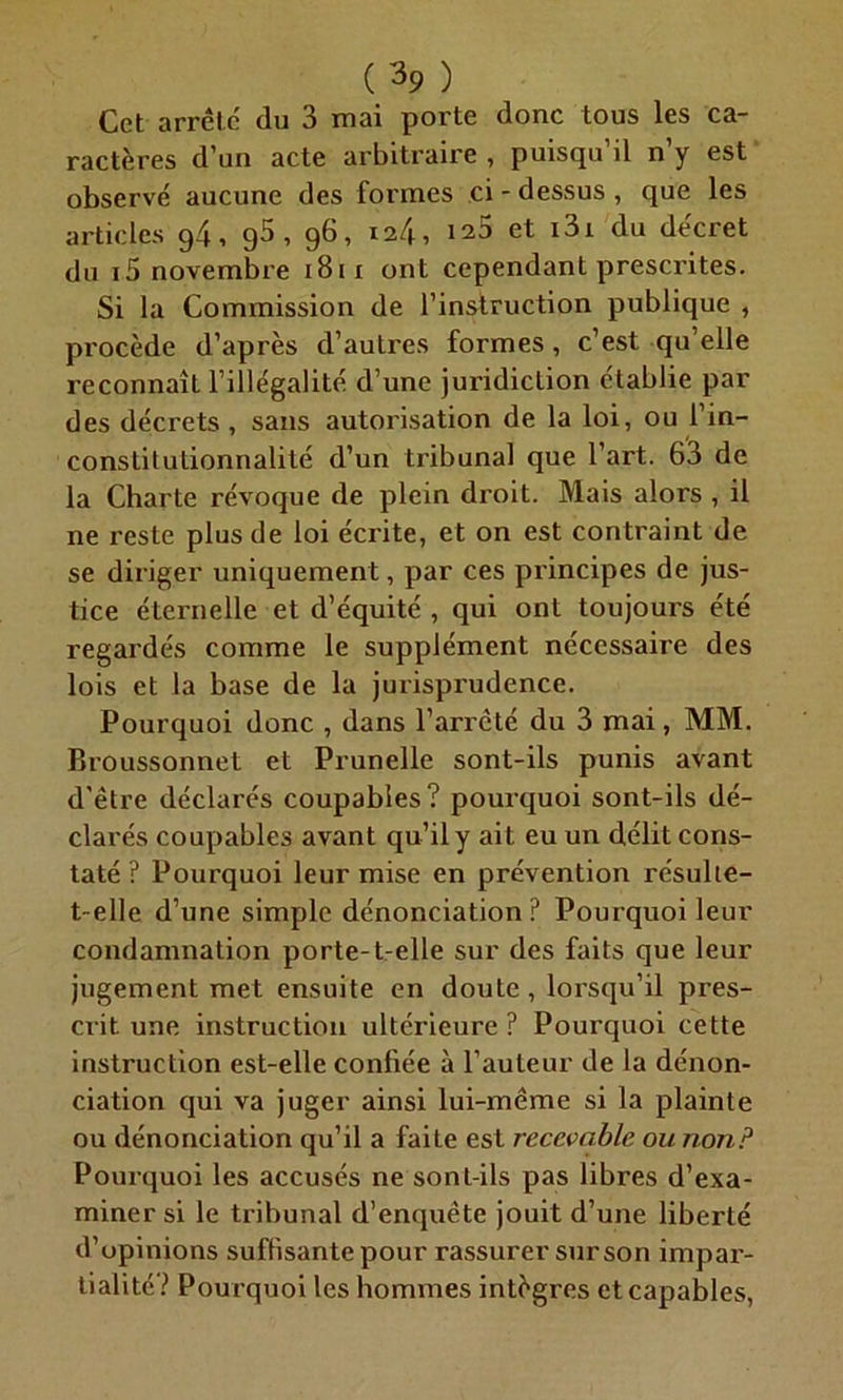 Cet arrête du 3 mai porte donc tous les ca- ractères d’un acte arbitraire , puisqu’il n’y est observé aucune des formes ci-dessus, que les articles g4, g5 , 96, 124, 125 et i3i du décret du i5 novembre 1811 ont cependant prescrites. Si la Commission de l’instruction publique , procède d’après d’autres formes, c’est qu’elle reconnaît l’illégalité d’une juridiction établie par des décrets, sans autorisation de la loi, ou l’in- conslitutionnalité d’un tribunal que l’art. 63 de la Charte révoque de plein droit. Mais alors , il ne reste plus de loi écrite, et on est contraint de se diriger uniquement, par ces principes de jus- tice éternelle et d’équité , qui ont toujours été regardés comme le supplément nécessaire des lois et la base de la jurisprudence. Pourquoi donc , dans l’arrêté du 3 mai, MM. Broussonnet et Prunelle sont-ils punis avant d'être déclarés coupables? pourquoi sont-ils dé- clarés coupables avant qu’il y ait eu un délit cons- taté ? Pourquoi leur mise en prévention résulte- t-elle d’une simple dénonciation? Pourquoi leur condamnation porte-t-elle sur des faits que leur jugement met ensuite en doute, lorsqu’il pres- crit une instruction ultérieure? Pourquoi cette instruction est-elle confiée à l’auteur de la dénon- ciation qui va juger ainsi lui-même si la plainte ou dénonciation qu’il a faite est recevable ou non? Pourquoi les accusés ne sont-ils pas libres d’exa- miner si le tribunal d’enquête jouit d’une liberté d’opinions suffisante pour rassurer sur son impar- tialité? Pourquoi les hommes intègres et capables,