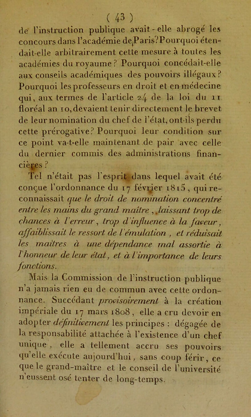 de l’instruction publique avait - elle abrogé les concours dans l’académie detParis?Pourquoi éten- dait-elle arbitrairement cette mesure à toutes les académies du royaume? Pourquoi concédait-elle aux conseils académiques des pouvoirs illégaux? Pourquoi les professeurs en droit et en médecine qui, aux termes de l’article 2,4 de la loi du n floréal an 10, devaient tenir directement le brevet de leur nomination du chef de l’état, ont-ils perdu cette prérogative? Pourquoi leur condition sur ce point va-t-elle maintenant de pair avec celle du dernier commis des administrations finan- cières ? Tel n’était pas l'esprit dans lequel avait été conçue l’ordonnance du 17 février i8i5, qui re- connaissait que le droit, de nomination concentré entre les mains du grand maître ,.laissant trop de chances à l erreur, trop d 'influence à la faveur, affaiblissait le ressort de l'émulation , et réduisent les maîtres à une dépendance mal assortie à l honneur de leur état, et à l importance de leurs fonctions. Mais la Commission de l’instruction publique n’a jamais rien eu de commun avec cette ordon- nance. Succédant provisoirement à la création impériale du 17 mars 1808, elle a cru devoir en adopter définitivement les principes : dégagée de la responsabilité attachée «à l’existence d’un chef unique , elle a tellement accru ses pouvoirs qu’elle exécute aujourd’hui, sans coup férir, ce que le grand-maître et le conseil de l’université n eussent osé tenter de long-temps.