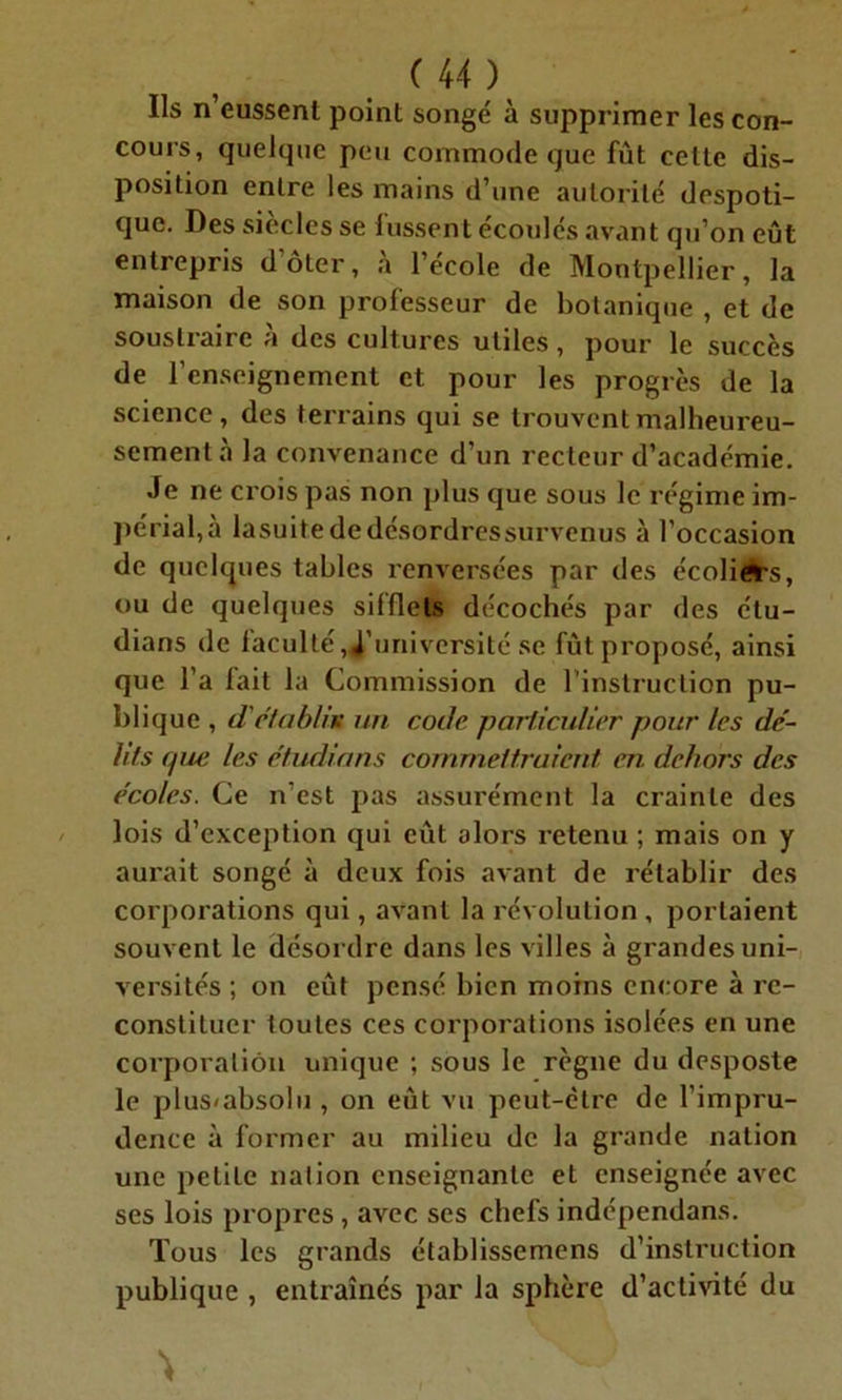 Ils n’eussenl point songé à supprimer les con- cours, quelque peu commode que fût cette dis- position entre les mains d’une autorité despoti- que. Des siècles se lussent écoulés avant qu’on eût entrepris d’ôter, à l’école de Montpellier, la maison de son professeur de botanique , et de soustraire à des cultures utiles, pour le succès de l’enseignement et pour les progrès de la science, des terrains qui se trouvent malheureu- sement à la convenance d’un recteur d’académie. Je ne crois pas non plus que sous le régime im- périal^ lasuite de désordres survenus à l’occasion de quelques tables renversées par des écoliers, ou de quelques sifflets décochés par des étu- dians de faculté,d’université se fût proposé, ainsi que l’a fait la Commission de l'instruction pu- blique , d'établis un code particulier pour les dé- lits que les étudions commettraient en dehors des écoles. Ce n’est pas assurément la crainte des lois d’exception qui eût alors retenu ; mais on y aui'ait songé à deux fois avant de rétablir des corporations qui, avant la révolution , portaient souvent le désordre dans les villes à grandes uni- versités ; on eût pensé bien moins encore à re- constituer toutes ces corporations isolées en une corporation unique ; sous le règne du desposte le plus<abso!u, on eût vu peut-être de l’impru- dence à former au milieu de la grande nation une petite nation enseignante et enseignée avec ses lois propres , avec ses chefs indépendans. Tous les grands établissemens d’instruction publique , entraînés par la sphère d’activité du