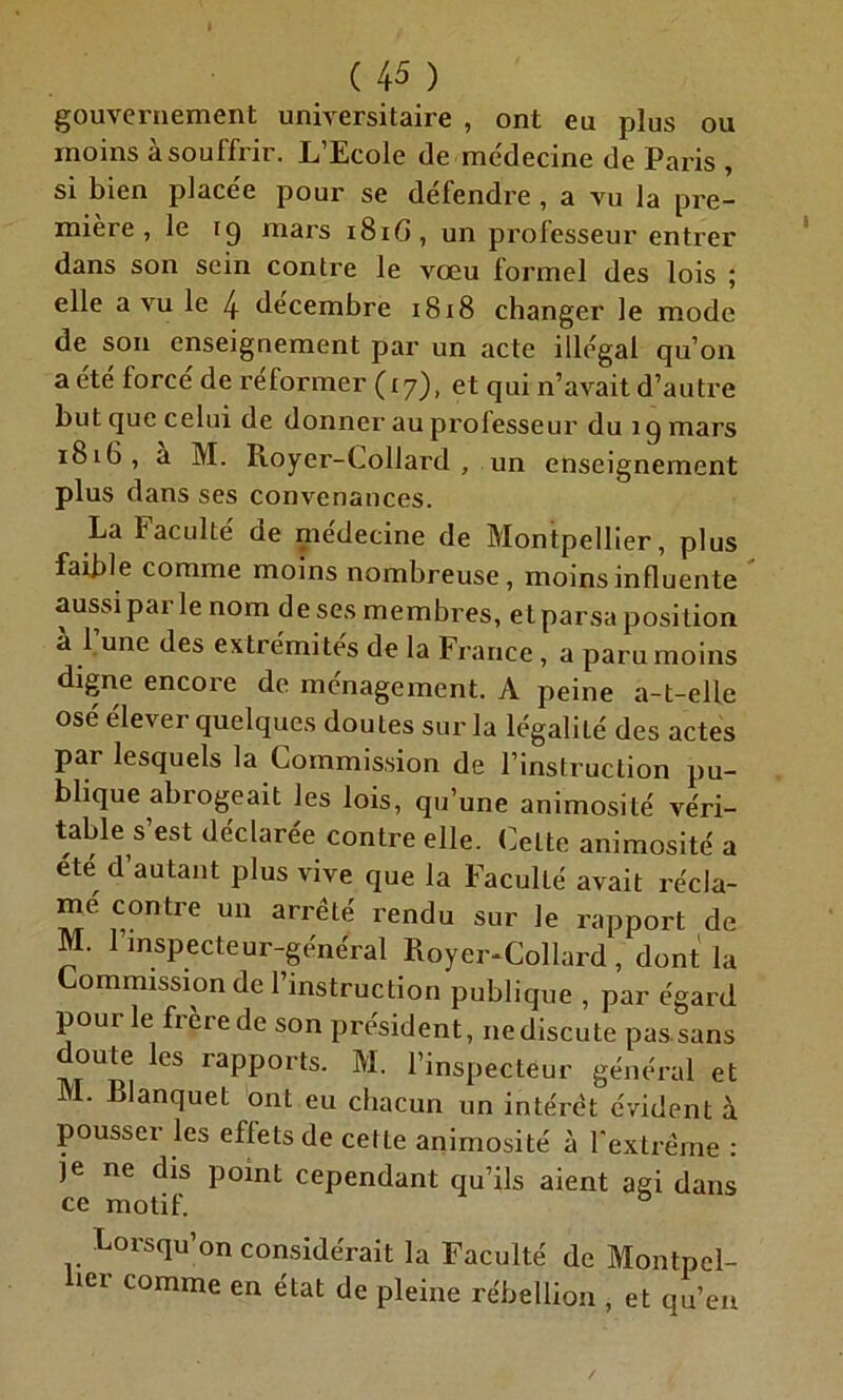 gouvernement universitaire , ont eu plus ou moins à souffrir. L’Ecole de médecine de Paris , si bien placée pour se défendre , a vu la pre- mière , le ig mars 181G, un professeur entrer dans son sein contre le vœu formel des lois ; elle a vu le 4 décembre 1818 changer le mode de son enseignement par un acte illégal qu’on a été forcé de réformer (17), et qui n’avait d’autre but que celui de donner au professeur du 1 g mars 1816, à M. Royer-Collard, un enseignement plus dans ses convenances. La faculté de medecine de Montpellier, plus faible comme moins nombreuse, moins influente aussiparle nom de ses membres, et parsa position à 1 une des extrémités de la France , a paru moins digne encore de ménagement. A peine a-t-elle osé élever quelques doutes sur la légalité des actes pai lesquels la Commission de l’instruction pu- blique abrogeait les lois, qu’une animosité véri- table s’est déclarée contre elle. Celte animosité a été d’autant plus vive que la Faculté avait récla- me contre un arrêté rendu sur le rapport de M. 1 inspecteur-général Royer-Collard , dont la Commission de l’instruction publique , par égard pour le frère de son président, nediscute pas sans doute les rapports. M. l’inspecteur général et M. Rlanquet ont eu chacun un intérêt évident à pousser les effets de cette animosité à l'extrême : je ne dis point cependant qu’ils aient agi dans ce motif. Lorsqu’on considérait la Faculté de Montpel- lier comme en état de pleine rébellion , et qu’en
