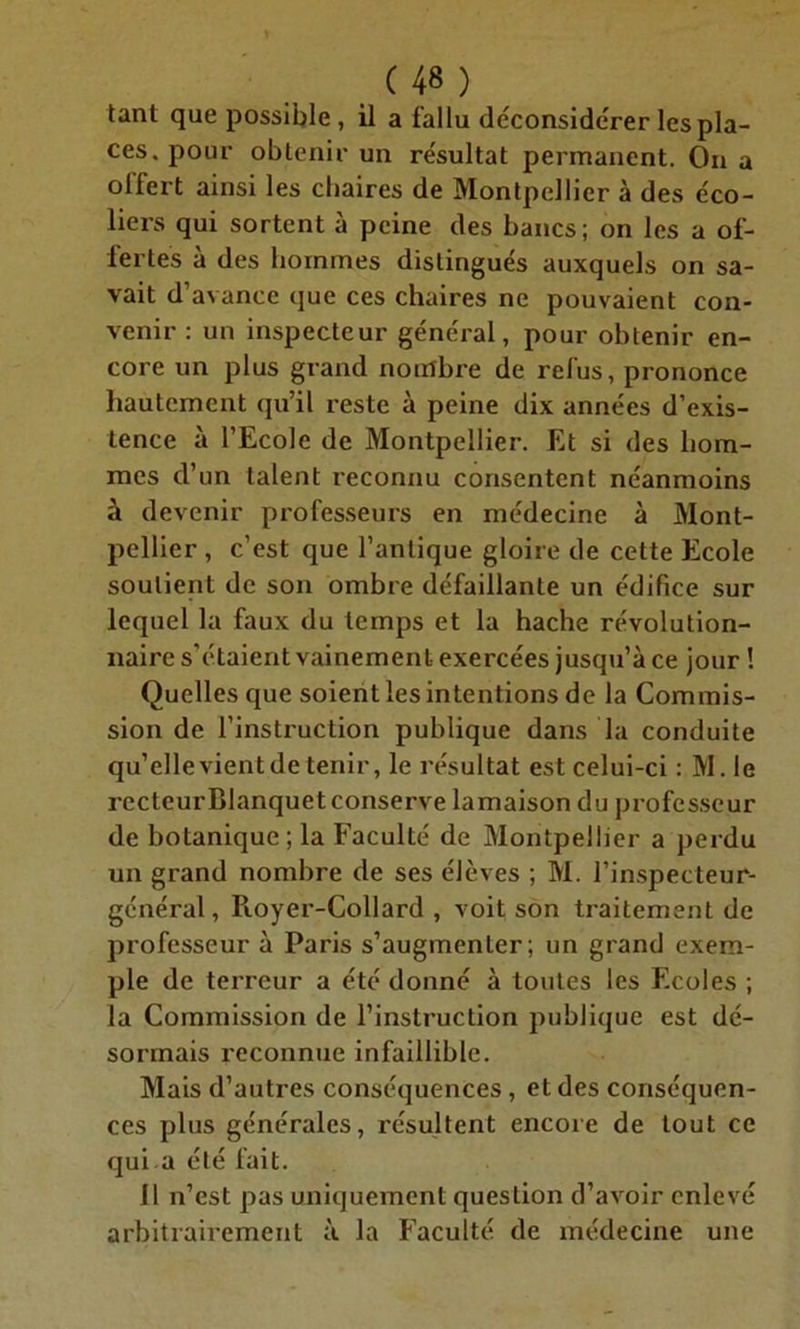 tant que possible , il a fallu déconsidérer les pla- ces, pour obtenir un résultat permanent. On a offert ainsi les chaires de Montpellier à des éco- liers qui sortent à peine des bancs; on les a of- fertes à des hommes distingués auxquels on sa- vait d’avance que ces chaires ne pouvaient con- venir : un inspecteur général, pour obtenir en- core un plus grand nombre de refus, prononce hautement qu’il reste à peine dix années d’exis- tence à l’Ecole de Montpellier. Et si des hom- mes d’un talent reconnu consentent néanmoins à devenir professeurs en médecine à Mont- pellier , c’est que l’antique gloire de cette Ecole soutient de son ombre défaillante un édifice sur lequel la faux du temps et la hache révolution- naire s’étaient vainement exercées jusqu’à ce jour ! Quelles que soient les intentions de la Commis- sion de l’instruction publique dans la conduite qu’elle vient de tenir, le résultat est celui-ci : M.le recteurBlanquetconserve lamaison du professeur de botanique; la Faculté de Montpellier a perdu un grand nombre de ses élèves ; M. l’inspecteur- général, Royer-Collard , voit son traitement de professeur à Paris s’augmenter; un grand exem- ple de terreur a été donné à toutes les Ecoles ; la Commission de l’instruction publique est dé- sormais reconnue infaillible. Mais d’autres conséquences , et des conséquen- ces plus générales, résultent encore de tout ce qui a été fait. 11 n’est pas uniquement question d’avoir enlevé arbitrairement à la Faculté de médecine une