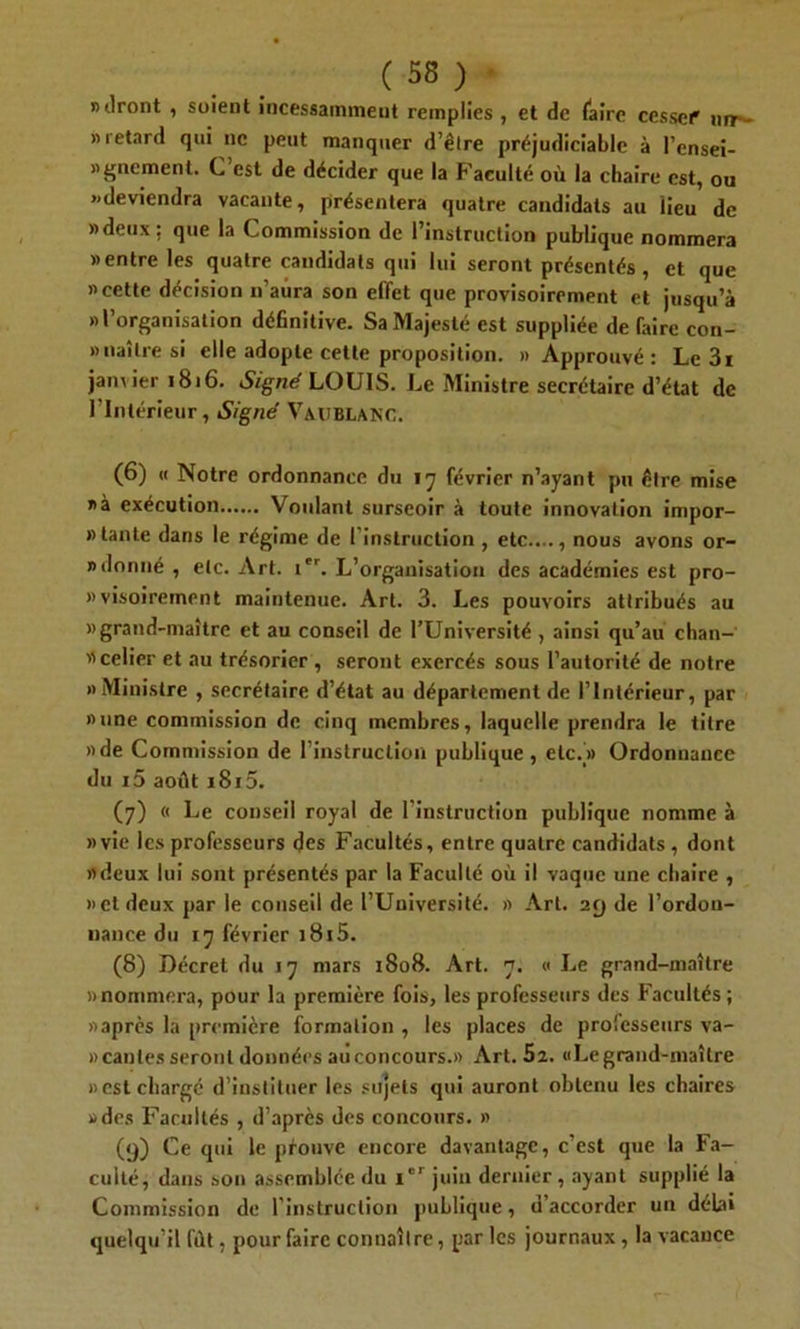 » liront , soient incessainmeut remplies , et de (aire cesse!* nrr- » retard qui ne peut manquer d’être préjudiciable à l'ensei- gnement. C’est de décider que la Faculté où la chaire est, ou «deviendra vacante, présentera quatre candidats au iieu de «deux; que la Commission de l’instruction publique nommera «entre les quatre candidats qui lui seront présentés , et que «cette décision n’aura son effet que provisoirement et jusqu’à «l’organisation définitive. Sa Majesté est suppliée de faire con- » naître si elle adopte cette proposition. «Approuvé: Le 3i janvier 1816. Signé LOUIS. Le Ministre secrétaire d’état de l’Intérieur, Signé Vaitblanc. (6) « Notre ordonnance du 17 février n’ayant pu être mise «à exécution Voulant surseoir à toute innovation impor- » tante dans le régime de (instruction, etc...., nous avons or- » donné , etc. Art. ier. L’organisation des académies est pro- «visoirement maintenue. Art. 3. Les pouvoirs attribués au «grand-maître et au conseil de l’Université , ainsi qu’au chan- celier et au trésorier , seront exercés sous l’autorité de notre «Ministre , secrétaire d’état au département de l’Intérieur, par «une commission de cinq membres, laquelle prendra le titre «de Commission de l’instruction publique, etc.» Ordonnance du i5 août i8i5. (7) « Le conseil royal de l’instruction publique nomme à «vie les professeurs des Facultés, entre quatre candidats , dont «deux lui sont présentés par la Faculté où il vaque une chaire , «et deux par le conseil de l’Université. » Art. 29 de l’ordon- nance du 17 février i8i5. (8) Décret du 17 mars 1808. Art. 7. « Le grand-maître «nommera, pour la première fois, les professeurs des Facultés; «après la première formation , les places de professeurs va- » canles seront données au concours.» Art. 5î. «Le grand-maître «est chargé d’instituer les sujets qui auront obtenu les chaires «des Facultés , d’après des concours. » (9) Ce qui le prouve encore davantage, c’est que la Fa- culté, dans son assemblée du i'r juin dernier, ayant supplié la Commission de l’instruction publique, d’accorder un délai quelqu’il fût, pour faire connaître, par les journaux , la vacance