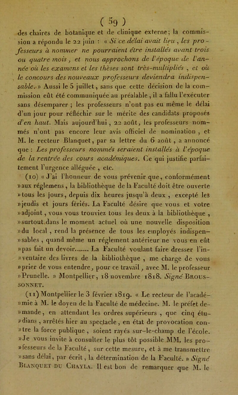 des chaires de botanique et de clinique externe; la commis- sion a répondu le 22 juin : « Si ce délai avait lieu , les pro- fesseurs à nommer ne pourraient être installés avant trois ou quatre mois, et nous approchons de l'époque de l'an- née où les examens et les thèses sont très-multipliés , et où le concours des nouveaux professeurs deviendra indispen- sable.)') Aussi le 5 juillet, sans que cette décision de la com- mission eût été communiquée au préalable , il a fallu l’exécuter sans désemparer ; les professeurs n’ont pas eu même le délai d’un jour pour réfléchir sur le mérite des candidats proposés d'en haut. Mais aujourd’hui, 22 août, les professeurs nom- més n’ont pas encore leur avis officiel de nomination , et M. le recteur Blanquet, par sa lettre du 6 août, a annoncé que : Les professeurs nommés seraient installés à l’époque de la rentrée des cours académiques. Ce qui justifie parfai- tement l’urgence alléguée , etc. (10) «J’ai l’honneur de vous prévenir que, conformément «aux réglemens, la bibliothèque de la Faculté doit être ouverte «tous les jours, depuis dix heures jusqu’à deux , excepté les «jeudis et jours fériés. La Faculté désire que vous et votre «adjoint, vous vous trouviez tous les deux à la bibliothèque , «surtout.dans le moment actuel où une nouvelle disposition «du local , rend la présence de tous les employés indispen- «sables , quand même un réglement antérieur ne vous~en eût «pas fait un devoir La Faculté voulant faire dresser l’in- «ventaire des livres de la bibliothèque , me charge de vous «prier de yous entendre, pour ce travail, avec M. le professeur «Prunelle. « Montpellier, 18 novembre 1818. Signé BROUS- SONNET. (11) Montpellier le 3 février 1819. « Le recteur de l’acadé- »mie à M. le doyen de la Faculté de médecine. M. le préfet de- » mande, en attendant les ordres supérieurs , que cinq élu- «dians , arrêtés hier au spectacle , en état de provocation con- »tre la force publique, soient rayés sur-le-champ de l’école. «Je vous invite à consulter le plus tôt possible MM. les pro- nfesseurs de la Faculté, sur celte mesure, et à me transmettre «sans délai, par écrit, la détermination de la Faculté. » Signé Bianouet du Chayla. 11 est bon de remarquer que M. le