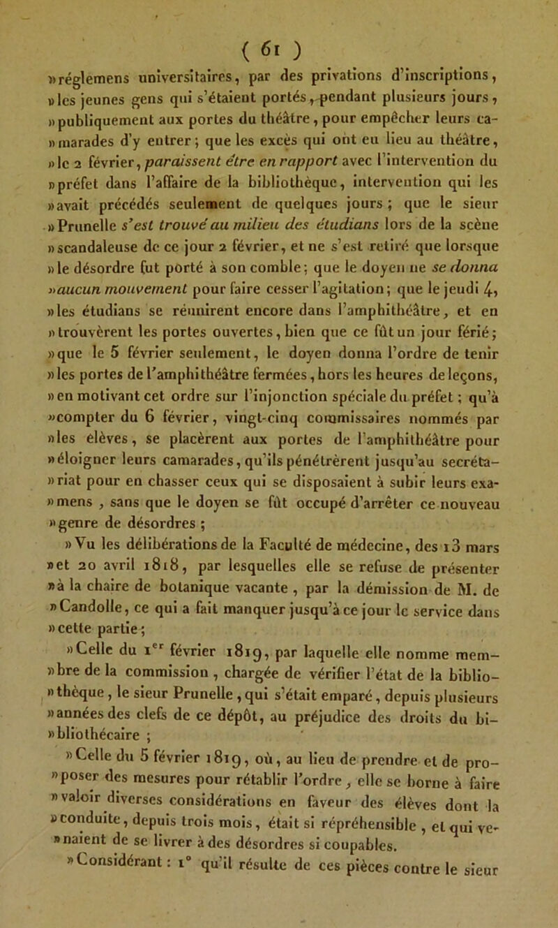 «réglemens universitaires, par des privations d’inscriptions, » les jeunes gens qui s’étaieut portés, pendant plusieurs jours, » publiquement aux portes du théâtre, pour empêcher leurs ca- mnarades d’y entrer ; que les excès qui ont eu lieu au théâtre, « le 2 février, paraissent être en rapport avec l’intervention du «préfet dans l’affaire de la bibliothèque, intervention qui les «avait précédés seulement de quelques jours ; que le sieur «Prunelle s’est trouvé au milieu des éludians lors de la scène «scandaleuse de ce jour 2 février, et ne s’est retiré que lorsque «le désordre fut porté à son comble; que le doyen ne se donna « aucun mouvement pour faire cesser l’agitation; que le jeudi 4, «les étudians se réunirent encore dans l’amphithéâtre, et en «trouvèrent les portes ouvertes, bien que ce fût un jour férié; «que le 5 février seulement, le doyen donna l’ordre de tenir «les portes de l'amphithéâtre fermées, hors les heures de leçons, «en motivant cet ordre sur l’injonction spéciale du préfet ; qu’à «compter du 6 février, vingt-cinq commissaires nommés par «les élèves, se placèrent aux portes de l’amphithéâtre pour «éloigner leurs camarades, qu’ils pénétrèrent jusqu’au secréta- nriat pour en chasser ceux qui se disposaient à subir leurs exa- «mens , sans que le doyen se fût occupé d’arrêter ce nouveau «genre de désordres ; «Vu les délibérations de la Faculté de médecine, des i3 mars «et 20 avril 1818, par lesquelles elle se refuse de présenter «à la chaire de botanique vacante , par la démission de M. de «Candolle, ce qui a fait manquer jusqu’à ce jour le service dans » cette partie^ «Celle du Ier février 1819, par laquelle elle nomme mem- «bre de la commission , chargée de vérifier l’état de la biblio- « thèque, le sieur Prunelle, qui s’était emparé, depuis plusieurs «annéesdes ciels de ce dépôt, au préjudice des droits du bi- «bliothécaire ; «Celle du 5 février 1819, où, au lieu de prendre et de pro- » poser des mesures pour rétablir l’ordre , elle se borne à faire «valoir diverses considérations en faveur des élèves dont la «conduite, depuis trois mois, était si répréhensible , et qui ve- naient de se livrer à des désordres si coupables. «Considérant : 1° qu’il résulte de ces pièces contre le sieur