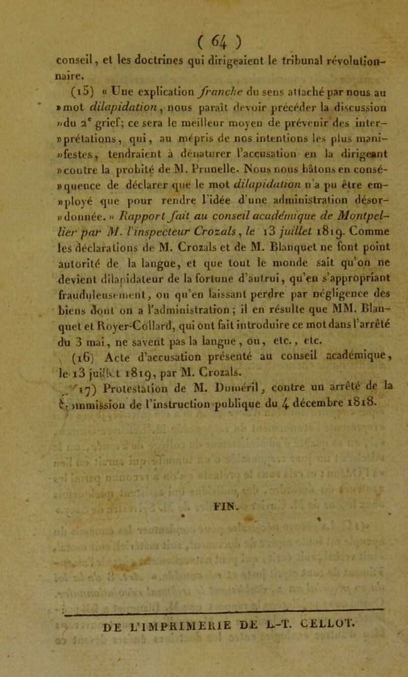 conseil, el les doctrines qui dirigeaient le tribunal révolution- naire. (15) « Une explication franche du sens attaché par nous au »mot dilapidation, nous paraît devoir précéder la discussion »du 2' griçf; ce sera le meilleur moyen de prévenir des inter- nprélations, qui, au mépris de nos intentions les plus mani- festes, tendraient à dénaturer l’accusation en la dirigeant «coutre la probité de M. Prunelle. Nous nous bâtons en consé- »queuce de déclarer que le mot dilapidation n’a pu être cm- » ployé que pour rendre l'idée d'une administration désor- donnée. » Rapport fait au conseil académique de Montpel- lier par M. l'inspecteur Crozals, le i3 juillet 181 g. Comme les déclarations de M. Crozals et de M. Blanquet ne font point autorité de la langue, et que tout le monde sait qu’on ne devient dilapidateur de la fortune d’autrui, qu’en s’appropriant frauduleusement, ou qu’en laissant perdre par négligence des biens dont on a l’administration; il en résulte que MM. Iîlan- quet et Royer-Collard, qui ont fait introduire ce mot dans l’arrêté du 3 mai, ne savent pas la langue , ou, etc., etc. (16) Acte d’accusation présenté au conseil académique, le i3 juvlkt 1819, par M. Crozals. P'iq) Protestation de M. Dmnéril, contre un arrêté de la i-, tmmission de l’instruction publique du 4- décembre 1818. FIN. DE L’IMPRIMERIE DE L.-T. CELLOT.