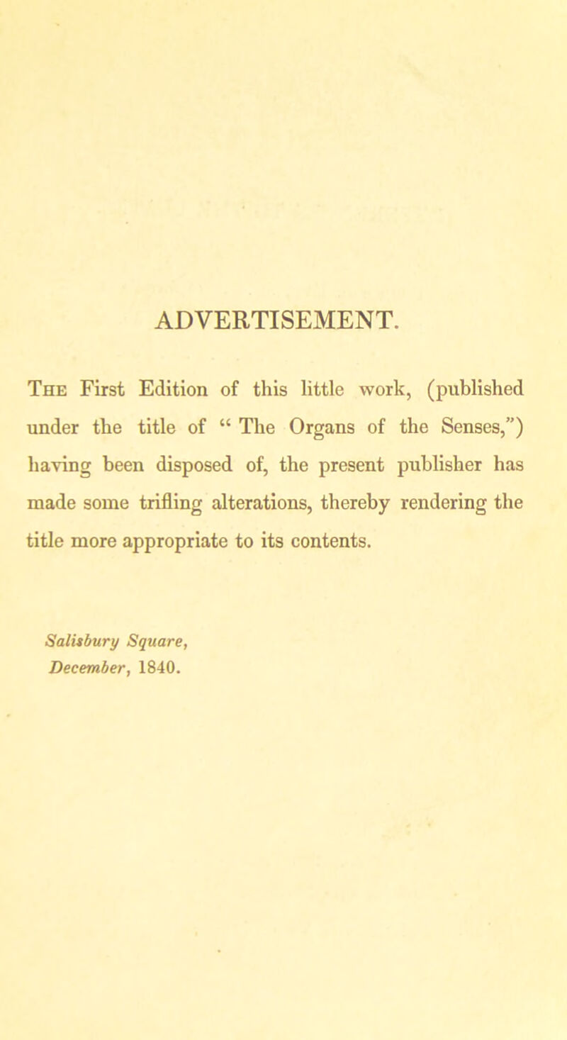 ADVERTISEMENT. The First Edition of this little work, (published under the title of “ The Organs of the Senses,”) having been disposed of, the present publisher has made some trifling alterations, thereby rendering the title more appropriate to its contents. Salisbury Square, December, 1840.