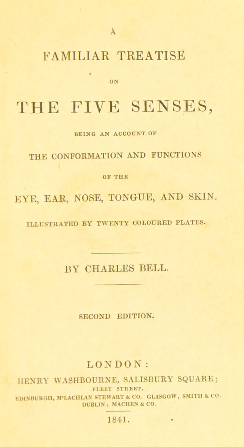 A FAMILIAR TREATISE ON THE FIVE SENSES, BEING AN ACCOUNT OF THE CONFORMATION AND FUNCTIONS OF THE EYE, EAR, NOSE, TONGUE, AND SKIN. ILLUSTRATED BY TWENTY COLOURED PLATES. BY CHARLES BELL. SECOND EDITION. LONDON: HENRY VYASHBOURNE, SALISBURY SQUARE; FLEET STREET. EDINBURGH, M‘EACH LAN STEWART Sc CO. GLASGOW, SMITH & CO. DUBLIN ; MACHEN 8c CO. 1841.