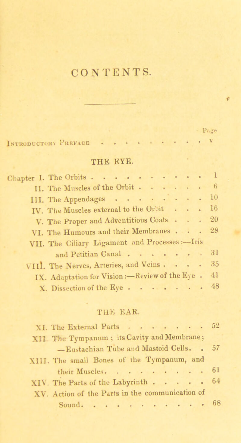 CONTENTS. t Page Introductory Prrva.ce • ' THE EYE. Chapter I. The Orbits 1 II. The Muscles of the Orbit 6 III. The Appendages Id IV. The Muscles external to the Orbit ... 16 V. The Proper and Adventitious Coats ... 20 VI. The Humours and their Membranes ... 28 VII. The Ciliary Ligament and Processes:—Iris and Petitian Canal 31 VI il. The Nerves, Arteries, and Veins . ... 35 IX. Adaptation for Vision:—Review of the Eye . 41 X. Dissection of the Eye 48 THE EAR. XI. The External Parts 52 XII The Tympanum ; its Cavity and Membrane; —Eustachian Tube and Mastoid Cells. . 57 XIII. The small Bones of the Tympanum, and their Muscles 61 XIV. The Parts of the Labyrinth 64 XV. Action of the Parts in the communication of Sound 68