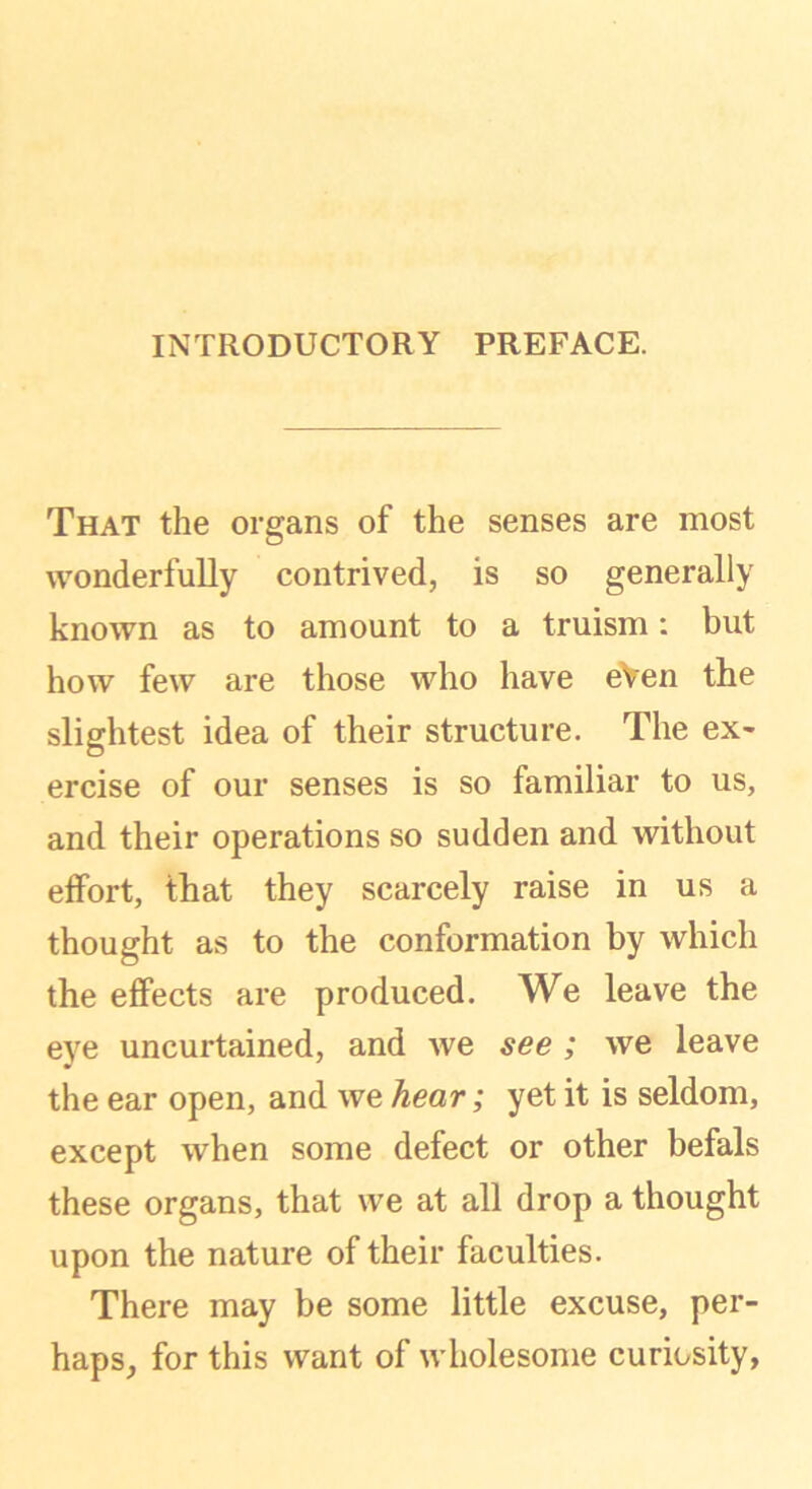 INTRODUCTORY PREFACE. That the organs of the senses are most wonderfully contrived, is so generally known as to amount to a truism: but how few are those who have eVen the slightest idea of their structure. The ex- ercise of our senses is so familiar to us, and their operations so sudden and without effort, that they scarcely raise in us a thought as to the conformation by which the effects are produced. We leave the eye uncurtained, and we see ; we leave the ear open, and we hear; yet it is seldom, except when some defect or other befals these organs, that we at all drop a thought upon the nature of their faculties. There may be some little excuse, per- haps, for this want of wholesome curiosity,