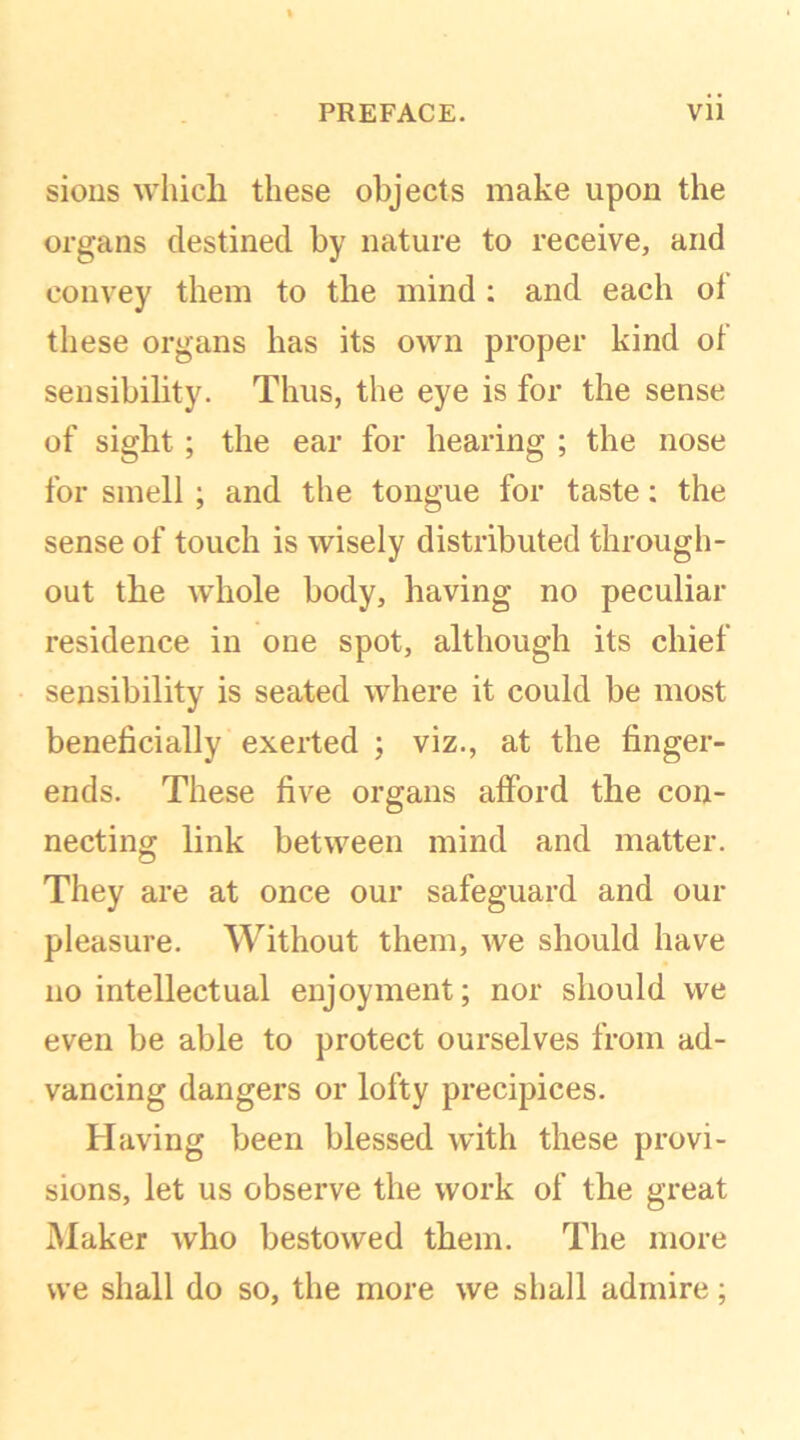 sions which these objects make upon the organs destined by nature to receive, and convey them to the mind : and each ol these organs has its own proper kind of sensibility. Thus, the eye is for the sense of sight; the ear for hearing ; the nose for smell ; and the tongue for taste: the sense of touch is wisely distributed through- out the whole body, having no peculiar residence in one spot, although its chief sensibility is seated where it could be most beneficially exerted ; viz., at the finger- ends. These five organs afford the con- necting link between mind and matter. They are at once our safeguard and our pleasure. Without them, we should have no intellectual enjoyment; nor should we even be able to protect ourselves from ad- vancing dangers or lofty precipices. Having been blessed with these provi- sions, let us observe the work of the great Maker who bestowed them. The more we shall do so, the more we shall admire;