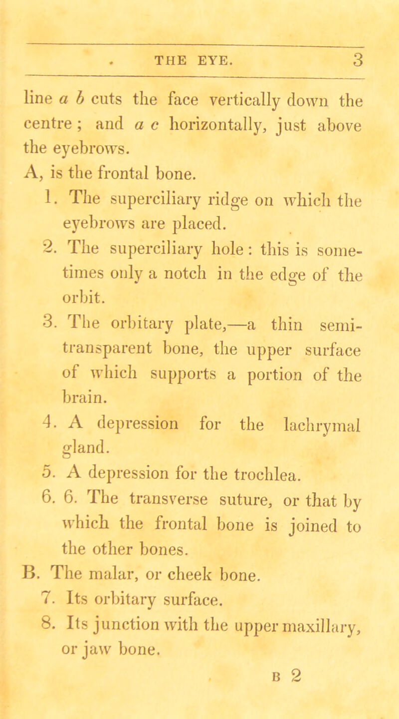 line a b cuts the face vertically down the centre; and ac horizontally, just above the eyebrows. A, is the frontal bone. 1. The superciliary ridge on which the eyebrows are placed. 2. The superciliary hole: this is some- times only a notch in the edge of the orbit. 3. The orbitary plate,—a thin semi- transparent bone, the upper surface ol which supports a portion of the brain. 4. A depression for the lachrymal gland. 5. A depression for the trochlea. 6. 6. The transverse suture, or that by which the frontal bone is joined to the other bones. B. The malar, or cheek bone. 7. Its orbitary surface. 8. Its junction with the upper maxillary, or jaw bone.