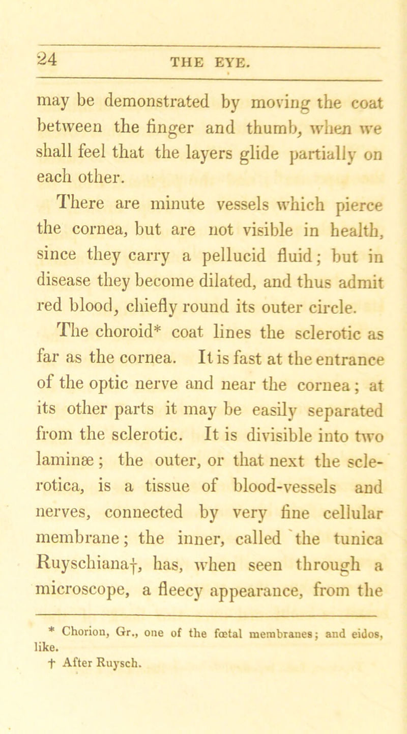 may be demonstrated by moving the coat between the finger and thumb, when we shall feel that the layers glide partially on each other. There are minute vessels which pierce the cornea, but are not visible in health, since they carry a pellucid fluid; but in disease they become dilated, and thus admit red blood, chiefly round its outer circle. The choroid* coat lines the sclerotic as far as the cornea. It is fast at the entrance of the optic nerve and near the cornea ; at its other parts it may be easily separated from the sclerotic. It is divisible into two laminae ; the outer, or that next the scle- rotica, is a tissue of blood-vessels and nerves, connected by very fine cellular membrane; the inner, called the tunica Ruyschianaf, has, when seen through a microscope, a fleecy appearance, from the * Chorion, Gr., one of the foetal membranes; and eidos, like. t After Ruysch.