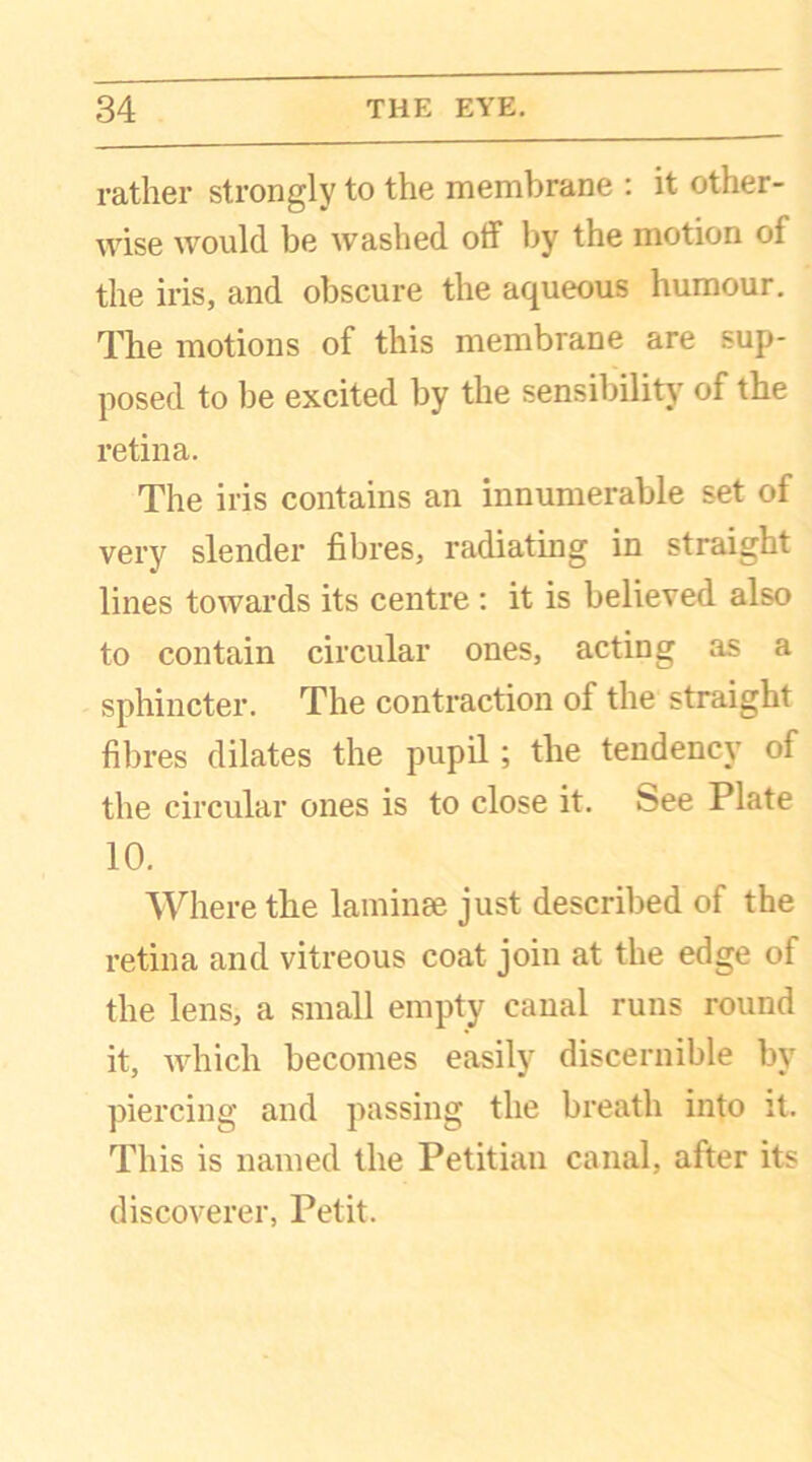 rather strongly to the membrane : it other- wise would be washed off by the motion of the iris, and obscure the aqueous humour. The motions of this membrane are sup- posed to be excited by the sensibility of the retina. The iris contains an innumerable set of very slender fibres, radiating in straight lines towards its centre : it is believed also to contain circular ones, acting as a sphincter. The contraction of the straight fibres dilates the pupil; the tendency of the circular ones is to close it. feee Plate 10. Where the laminae just described of the retina and vitreous coat join at the edge of the lens, a small empty canal runs round it, which becomes easily discernible by piercing and passing the breath into it. This is named the Petitian canal, after its discoverer, Petit.