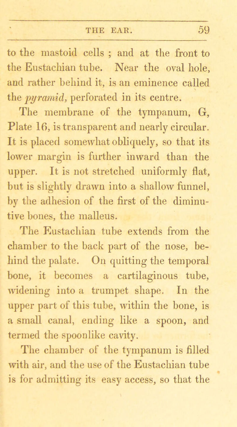 to the mastoid cells ; and at the front to the Eustachian tube. Near the oval hole, and rather behind it, is an eminence called the pyramid, perforated in its centre. The membrane of the tympanum, G, Plate 16, is transparent and nearly circular. It is placed somewhat obliquely, so that its lower margin is further inward than the upper. It is not stretched uniformly flat, but is slightly drawn into a shallow funnel, by the adhesion of the first of the diminu- tive bones, the malleus. The Eustachian tube extends from the chamber to the back part of the nose, be- hind the palate. On quitting the temporal bone, it becomes a cartilaginous tube, widening into a trumpet shape. In the upper part of this tube, within the bone, is a small canal, ending like a spoon, and termed the spoon like cavity. The chamber of the tympanum is filled with air, and the use of the Eustachian tube is for admitting its easy access, so that the